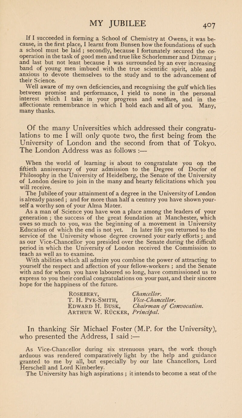 If I succeeded in forming a School of Chemistry at Owens, it was be¬ cause, in the first place, I learnt from Bunsen how the foundations of such a school must be laid ; secondly, because I fortunately secured the co¬ operation in the task of good men and true like Schorlemmer and Dittmar ; and last but not least because I was surrounded by an ever increasing band of young men imbued with the true scientific spirit, able and anxious to devote themselves to the study and to the advancement of their Science. Well aware of my own deficiencies, and recognising the gulf which lies between promise and performance, I yield to none in the personal interest which I take in your progress and welfare, and in the affectionate remembrance in which I hold each and all of you. Many, many thanks. Of the many Universities which addressed their congratu¬ lations to me I will only quote two, the first being from the University of London and the second from that of Tokyo. The London Address was as follows :— When the world of learning is about to congratulate you op the fiftieth anniversary of your admission to the Degree of Doctor of Philosophy in the University of Heidelberg, the Senate of the University of London desire to join in the many and hearty felicitations which you will receive. The Jubilee of your attainment of a degree in the University of London is already passed ; and for more than half a century you have shown your¬ self a worthy son of your Alma Mater. As a man of Science you have won a place among the leaders of your generation ; the success of the great foundation at Manchester, which owes so much to you, was the beginning of a movement in University Education of which the end is not yet. In later life you returned to the service of the University whose degree crowned your early efforts ; and as our Vice-Chancellor you presided over the Senate during the difficult period in which the University of London received the Commission to teach as well as to examine. With abilities which all admire you combine the power of attracting to yourself the respect and affection of your fellow-workers ; and the Senate with and for whom you have laboured so long, have commissioned us to express to you their cordial congratulations on your past, and their sincere hope for the happiness of the future. Rosebery, Chancellor. T. H. Pye-Smith, Vice-Chancellor. Edward H. Busk, Chairman of Convocation. Arthur W. Rucker, Principal. In thanking Sir Michael Foster (M.P. for the University), who presented the Address, I said :— As Vice-Chancellor during six strenuous years, the work though arduous was rendered comparatively light by the help and guidance granted to me by all, but especially by our late Chancellors, Lord Herschell and Lord Kimberley. The University has high aspirations ; it intends to become a seat of the