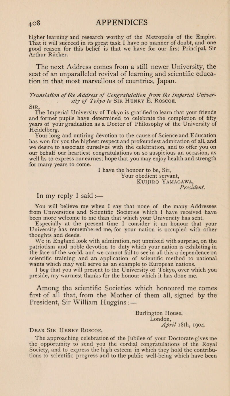 higher learning and research worthy of the Metropolis of the Empire. That it will succeed in its great task I have no manner of doubt, and one good reason for this belief is that we have for our first Principal, Sir Arthur Rucker. The next Address comes from a still newer University, the seat of an unparalleled revival of learning and scientific educa¬ tion in that most marvellous of countries, Japan. Translation of the Address of Congratulation from the Imperial Univer¬ sity of Tokyo to Sir Henry E. Roscoe. Sir, The Imperial University of Tokyo is gratified to learn that your friends and former pupils have determined to celebrate the completion of fifty years of your graduation as a Doctor of Philosophy of the University of Heidelberg. Your long and untiring devotion to the cause of Science and Education has won for you the highest respect and profoundest admiration of all, and we desire to associate ourselves with the celebration, and to offer you on our behalf our heartiest congratulations on so auspicious an occasion, as well hs to express our earnest hope that you may enjoy health and strength for many years to come. I have the honour to be, Sir, Your obedient servant, Kuijiro Yamagawa, Preside?it. In my reply I said :— You will believe me when I say that none of the many Addresses from Universities and Scientific Societies which I have received have been more welcome to me than that which your University has sent. Especially at the present time I consider it an honour that your University has remembered me, for your nation is occupied with other thoughts and deeds. We in England look with admiration, not unmixed with surprise, on the patriotism and noble devotion to duty which your nation is exhibiting in the face of the world, and we cannot fail to see in all this a dependence on scientific training and an application of scientific method to national wants which may well serve as an example to European nations. I beg that you will present to the University of Tokyo, over which you preside, my warmest thanks for the honour which it has done me. Among the scientific Societies which honoured me comes first of all that, from the Mother of them all, signed by the President, Sir William Huggins :— Burlington House, London, April 18th, 1904. Dear Sir Henry Roscoe, The approaching celebration of the Jubilee of your Doctorate gives me the opportunity to send you the cordial congratulations of the Royal Society, and to express the high esteem in which they hold the contribu¬ tions to scientific progress and to the public well-being which have been