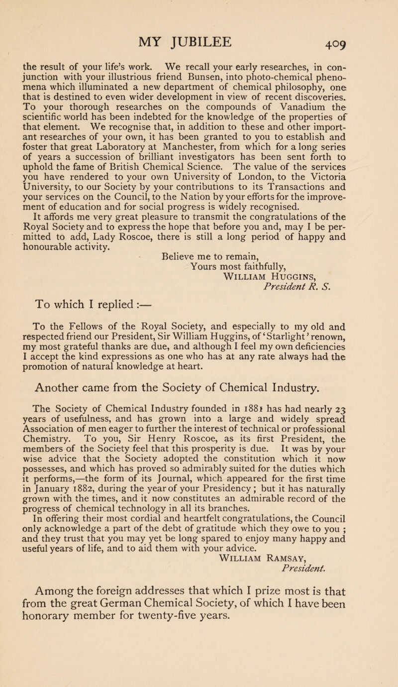 the result of your life’s work. We recall your early researches, in con¬ junction with your illustrious friend Bunsen, into photo-chemical pheno¬ mena which illuminated a new department of chemical philosophy, one that is destined to even wider development in view of recent discoveries. To your thorough researches on the compounds of Vanadium the scientific world has been indebted for the knowledge of the properties of that element. We recognise that, in addition to these and other import¬ ant researches of your own, it has been granted to you to establish and foster that great Laboratory at Manchester, from which for a long series of years a succession of brilliant investigators has been sent forth to uphold the fame of British Chemical Science. The value of the services you have rendered to your own University of London, to the Victoria University, to our Society by your contributions to its Transactions and your services on the Council, to the Nation by your efforts for the improve¬ ment of education and for social progress is widely recognised. It affords me very great pleasure to transmit the congratulations of the Royal Society and to express the hope that before you and, may I be per¬ mitted to add, Lady Roscoe, there is still a long period of happy and honourable activity. Believe me to remain, Yours most faithfully, William Huggins, President R. S. To which I replied :— To the Fellows of the Royal Society, and especially to my old and respected friend our President, Sir William Huggins, of ‘ Starlight ’ renown, my most grateful thanks are due, and although I feel my own deficiencies I accept the kind expressions as one who has at any rate always had the promotion of natural knowledge at heart. Another came from the Society of Chemical Industry. The Society of Chemical Industry founded in 1881 has had nearly 23 years of usefulness, and has grown into a large and widely spread Association of men eager to further the interest of technical or professional Chemistry. To you, Sir Henry Roscoe, as its first President, the members of the Society feel that this prosperity is due. It was by your wise advice that the Society adopted the constitution which it now possesses, and which has proved so admirably suited for the duties which it performs,—the form of its Journal, which appeared for the first time in January 1882, during the year of your Presidency ; but it has naturally grown with the times, and it now constitutes an admirable record of the progress of chemical technology in all its branches. In offering their most cordial and heartfelt congratulations, the Council only acknowledge a part of the debt of gratitude which they owe to you ; and they trust that you may yet be long spared to enjoy many happy and useful years of life, and to aid them with your advice. William Ramsay, President. Among the foreign addresses that which I prize most is that from the great German Chemical Society, of which I have been honorary member for twenty-five years.