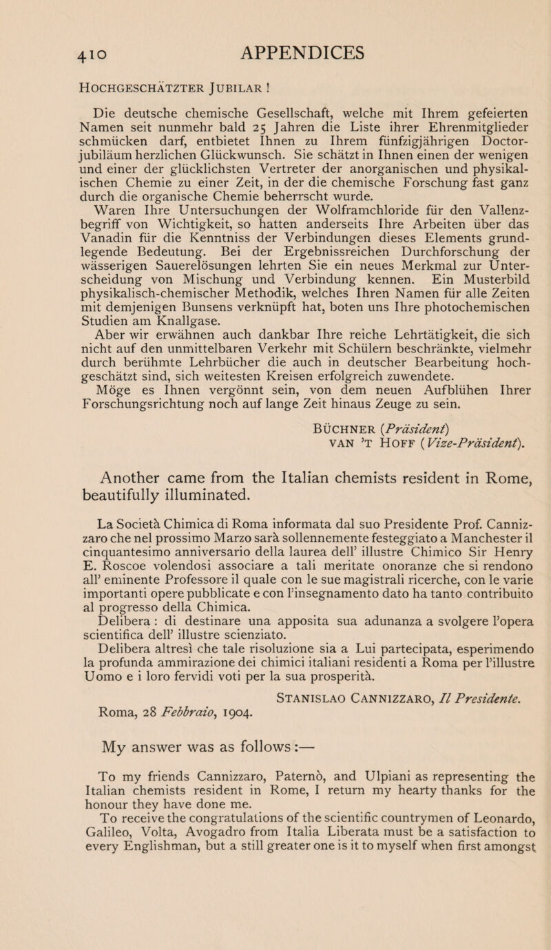 Hochgeschatzter Jubilar ! Die deutsche chemische Gesellschaft, welche mit Ihrem gefeierten Namen seit nunmehr bald 25 Jahren die Liste ihrer Ehrenmitglieder schmiicken darf, entbietet Ihnen zu Ihrem fiinfzigjahrigen Doctor- jubilaum herzlichen Gliickwunsch. Sie schatztin Ihnen einen der wenigen und einer der gliicklichsten Vertreter der anorganischen und physikal- ischen Chemie zu einer Zeit, in der die chemische Forschung fast ganz durch die organische Chemie beherrscht wurde. Waren Ihre Untersuchungen der Wolframchloride fiir den Vallenz- begriff von Wichtigkeit, so hatten anderseits Ihre Arbeiten liber das Vanadin fiir die Kenntniss der Verbindungen dieses Elements grund- legende Bedeutung. Bei der Ergebnissreichen Durchforschung der wasserigen Sauerelosungen lehrten Sie ein neues Merkmal zur Unter- scheidung von Mischung und Verbindung kennen. Ein Musterbild physikalisch-chemischer Methodik, welches Ihren Namen fiir alle Zeiten mit demjenigen Bunsens verkniipft hat, boten uns Ihre photochemischen Studien am Knallgase. Aber wir erwahnen auch dankbar Ihre reiche Lehrtatigkeit, die sich nicht auf den unmittelbaren Verkehr mit Schiilern beschrankte, vielmehr durch beriihmte Lehrbiicher die auch in deutscher Bearbeitung hoch- geschatzt sind, sich weitesten Kreisen erfolgreich zuwendete. Moge es Ihnen vergonnt sein, von dem neuen Aufbliihen Ihrer Forschungsrichtung noch auf lange Zeit hinaus Zeuge zu sein. Buchner (.Prasident) van ’t Hoff (Vize-Prasident). Another came from the Italian chemists resident in Rome, beautifully illuminated. La Society Chimica di Roma informata dal suo Presidente Prof. Canniz¬ zaro che nel prossimo Marzo sark sollennemente festeggiato a Manchester il cinquantesimo anniversario della laurea dell’ illustre Chimico Sir Henry E. Roscoe volendosi associare a tali meritate onoranze che si rendono all’ eminente Professore il quale con le sue magistrali ricerche, con le varie importanti opere pubblicate e con Finsegnamento dato ha tanto contribuito al progresso della Chimica. Delibera : di destinare una apposita sua adunanza a svolgere l’opera scientifica dell’ illustre scienziato. Delibera altresi che tale risoluzione sia a Lui partecipata, esperimendo la profunda ammirazione dei chimici italiani residenti a Roma per l’illustre Uomo e i loro fervidi voti per la sua prosperity. Stanislao Cannizzaro, Il Presidente. Roma, 28 Febbraio, 1904. My answer was as follows:— To my friends Cannizzaro, Paterno, and Ulpiani as representing the Italian chemists resident in Rome, I return my hearty thanks for the honour they have done me. To receive the congratulations of the scientific countrymen of Leonardo, Galileo, Volta, Avogadro from Italia Liberata must be a satisfaction to every Englishman, but a still greater one is it to myself when first amongst