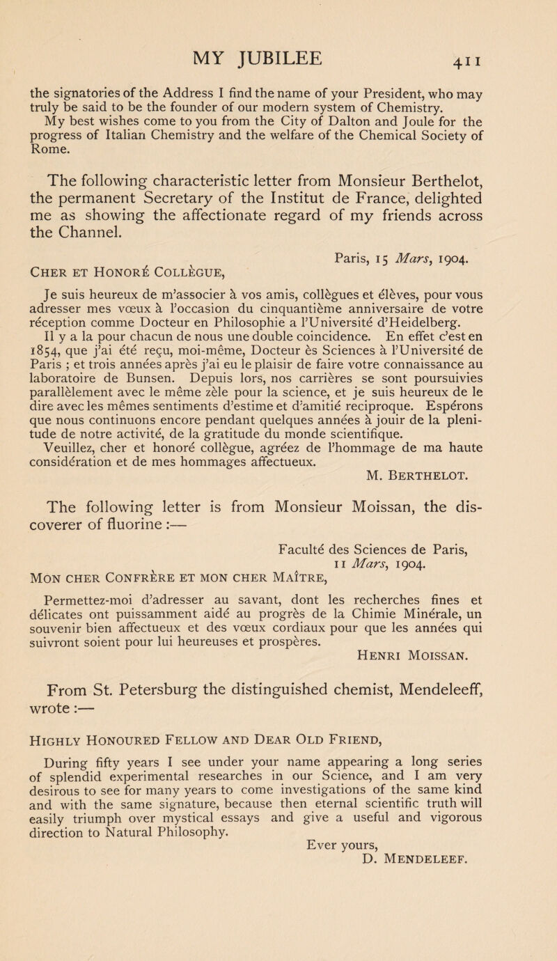 the signatories of the Address I find the name of your President, who may truly be said to be the founder of our modern system of Chemistry. My best wishes come to you from the City of Dalton and Joule for the progress of Italian Chemistry and the welfare of the Chemical Society of Rome. The following characteristic letter from Monsieur Berthelot, the permanent Secretary of the Institut de France, delighted me as showing the affectionate regard of my friends across the Channel. Paris, 15 Mars, 1904. Cher et Honore Collegue, Je suis heureux de m’associer h vos amis, collegues et eleves, pour vous adresser mes voeux h l’occasion du cinquanti&me anniversaire de votre reception comme Docteur en Philosophic a l’Universite d’Heidelberg. II y a la pour chacun de nous une double coincidence. En effet c’est en 1854, que j’ai ete regu, moi-meme, Docteur es Sciences a l’Universite de Paris ; et trois annees apres j’ai eu le plaisir de faire votre connaissance au laboratoire de Bunsen. Depuis lors, nos carrieres se sont poursuivies parallelement avec le meme zele pour la science, et je suis heureux de le dire avec les memes sentiments d’estime et d’amitie reciproque. Esperons que nous continuons encore pendant quelques anndes a jouir de la pleni¬ tude de notre activite, de la gratitude du monde scientifique. Veuillez, cher et honore collogue, agreez de l’hommage de ma haute consideration et de mes hommages affectueux. M. Berthelot. The following letter is from Monsieur Moissan, the dis¬ coverer of fluorine:— Faculte des Sciences de Paris, 11 Mars, 1904. Mon cher Confrere et mon cher Maitre, Permettez-moi d’adresser au savant, dont les recherches fines et delicates ont puissamment aide au progr^s de la Chimie Minerale, un souvenir bien affectueux et des voeux cordiaux pour que les annees qui suivront soient pour lui heureuses et prosp&res. Henri Moissan. From St. Petersburg the distinguished chemist, Mendeleeff, wrote:— Highly Honoured Fellow and Dear Old Friend, During fifty years I see under your name appearing a long series of splendid experimental researches in our Science, and I am very desirous to see for many years to come investigations of the same kind and with the same signature, because then eternal scientific truth will easily triumph over mystical essays and give a useful and vigorous direction to Natural Philosophy. Ever yours, D. Mendeleef.