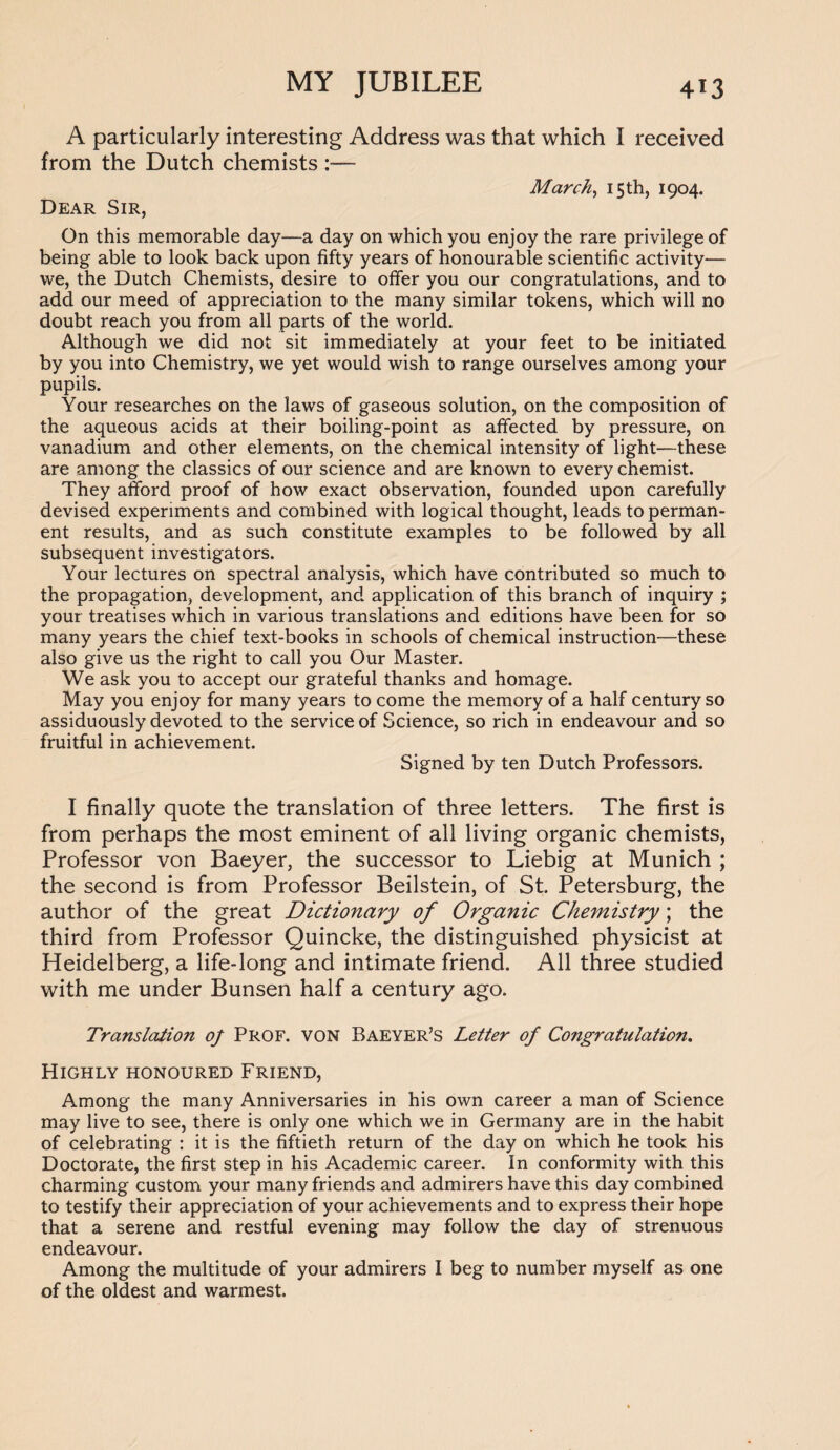 A particularly interesting Address was that which I received from the Dutch chemists :— March, 15 th, 1904. Dear Sir, On this memorable day—a day on which you enjoy the rare privilege of being able to look back upon fifty years of honourable scientific activity— we, the Dutch Chemists, desire to offer you our congratulations, and to add our meed of appreciation to the many similar tokens, which will no doubt reach you from all parts of the world. Although we did not sit immediately at your feet to be initiated by you into Chemistry, we yet would wish to range ourselves among your pupils. Your researches on the laws of gaseous solution, on the composition of the aqueous acids at their boiling-point as affected by pressure, on vanadium and other elements, on the chemical intensity of light—these are among the classics of our science and are known to every chemist. They afford proof of how exact observation, founded upon carefully devised experiments and combined with logical thought, leads to perman¬ ent results, and as such constitute examples to be followed by all subsequent investigators. Your lectures on spectral analysis, which have contributed so much to the propagation, development, and application of this branch of inquiry ; your treatises which in various translations and editions have been for so many years the chief text-books in schools of chemical instruction—these also give us the right to call you Our Master. We ask you to accept our grateful thanks and homage. May you enjoy for many years to come the memory of a half century so assiduously devoted to the service of Science, so rich in endeavour and so fruitful in achievement. Signed by ten Dutch Professors. I finally quote the translation of three letters. The first is from perhaps the most eminent of all living organic chemists, Professor von Baeyer, the successor to Liebig at Munich ; the second is from Professor Beilstein, of St. Petersburg, the author of the great Dictionary of Organic Chemistry; the third from Professor Quincke, the distinguished physicist at Heidelberg, a life-long and intimate friend. All three studied with me under Bunsen half a century ago. Translation 0/ Prof, von Baeyer’s Letter of Congratulation. Highly honoured Friend, Among the many Anniversaries in his own career a man of Science may live to see, there is only one which we in Germany are in the habit of celebrating : it is the fiftieth return of the day on which he took his Doctorate, the first step in his Academic career. In conformity with this charming custom your many friends and admirers have this day combined to testify their appreciation of your achievements and to express their hope that a serene and restful evening may follow the day of strenuous endeavour. Among the multitude of your admirers I beg to number myself as one of the oldest and warmest.