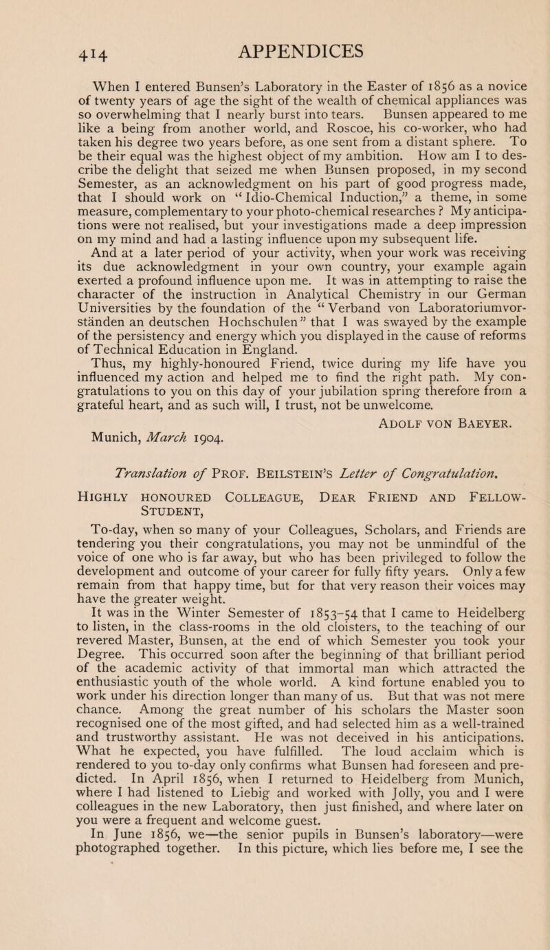 4H When I entered Bunsen’s Laboratory in the Easter of 1856 as a novice of twenty years of age the sight of the wealth of chemical appliances was so overwhelming that I nearly burst into tears. Bunsen appeared to me like a being from another world, and Roscoe, his co-worker, who had taken his degree two years before, as one sent from a distant sphere. To be their equal was the highest object of my ambition. How am I to des¬ cribe the delight that seized me when Bunsen proposed, in my second Semester, as an acknowledgment on his part of good progress made, that I should work on “ Idio-Chemical Induction,” a theme, in some measure, complementary to your photo-chemical researches ? My anticipa¬ tions were not realised, but your investigations made a deep impression on my mind and had a lasting influence upon my subsequent life. And at a later period of your activity, when your work was receiving its due acknowledgment in your own country, your example again exerted a profound influence upon me. It was in attempting to raise the character of the instruction in Analytical Chemistry in our German Universities by the foundation of the “Verband von Laboratoriumvor- standen an deutschen Hochschulen” that I was swayed by the example of the persistency and energy which you displayed in the cause of reforms of Technical Education in England. Thus, my highly-honoured Friend, twice during my life have you influenced my action and helped me to find the right path. My con¬ gratulations to you on this day of your jubilation spring therefore from a grateful heart, and as such will, I trust, not be unwelcome. Adolf von Baeyer. Munich, March 1904. Translation of Prof. Beilstein’s Letter of Congratulation. Highly honoured Colleague, Dear Friend and Fellow- Student, To-day, when so many of your Colleagues, Scholars, and Friends are tendering you their congratulations, you may not be unmindful of the voice of one who is far away, but who has been privileged to follow the development and outcome of your career for fully fifty years. Only a few remain from that happy time, but for that very reason their voices may have the greater weight. It was in the Winter Semester of 1853-54 that I came to Heidelberg to listen, in the class-rooms in the old cloisters, to the teaching of our revered Master, Bunsen, at the end of which Semester you took your Degree. This occurred soon after the beginning of that brilliant period of the academic activity of that immortal man which attracted the enthusiastic youth of the whole world. A kind fortune enabled you to work under his direction longer than many of us. But that was not mere chance. Among the great number of his scholars the Master soon recognised one of the most gifted, and had selected him as a well-trained and trustworthy assistant. He was not deceived in his anticipations. What he expected, you have fulfilled. The loud acclaim which is rendered to you to-day only confirms what Bunsen had foreseen and pre¬ dicted. In April 1856, when I returned to Heidelberg from Munich, where I had listened to Liebig and worked with Jolly, you and I were colleagues in the new Laboratory, then just finished, and where later on you were a frequent and welcome guest. In June 1856, we—the senior pupils in Bunsen’s laboratory—were photographed together. In this picture, which lies before me, I see the
