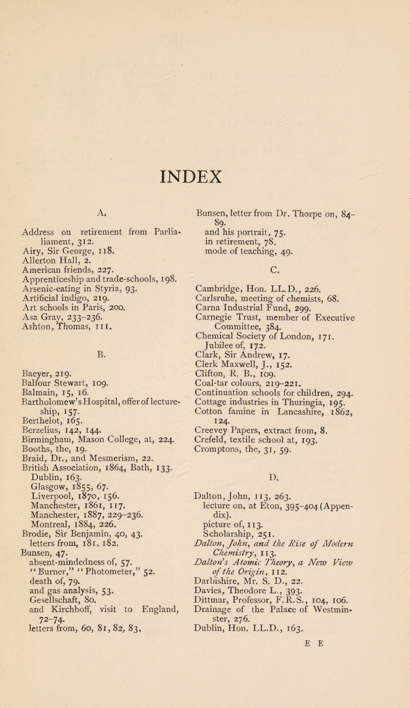 INDEX A. Address on retirement from Parlia- liament, 312. Airy, Sir George, 118. Allerton Hall, 2. American friends, 227. Apprenticeship and trade-schools, 198. Arsenic-eating in Styria, 93. Artificial indigo, 219. Art schools in Paris, 200. Asa Gray, 233-236. Ashton, Thomas, ill. B. Baeyer, 219. Balfour Stewart, 109. Balmain, 15, 16. Bartholomew’s Hospital, offer of lecture¬ ship, 157. Berthelot, 165. Berzelius, 142, 144. Birmingham, Mason College, at, 224. Booths, the, 19. Braid, Dr., and Mesmerism, 22. British Association, 1864, Bath, 133. Dublin, 163. Glasgow, 1855, 67. Liverpool, 1870, 156. Manchester, 1861, 117. Manchester, 1887, 229-236. Montreal, 1884, 226. Brodie, Sir Benjamin, 40, 43. letters from, 181, 182. Bunsen, 47. absent-mindedness of, 57. “Burner,” “Photometer,” 52. death of, 79. and gas analysis, 53. Gesellschaft, 80. and Kirchhoff, visit to England, 72-74. letters from, 60, 81, 82, 83, Bunsen, letter from Dr. Thorpe on, 84- 89. and his portrait, 75. in retirement, 78. mode of teaching, 49. C. Cambridge, Hon. LL.D., 226. Carlsruhe, meeting of chemists, 68. Carna Industrial Fund, 299. Carnegie Trust, member of Executive Committee, 384. Chemical Society of London, 171. Jubilee of, 172. Clark, Sir Andrew, 17. Clerk Maxwell, J., 152. Clifton, R. B., 109. Coal-tar colours, 219-221. Continuation schools for children, 294. Cottage industries in Thuringia, 195. Cotton famine in Lancashire, 1862, 124. Creevey Papers, extract from, 8. Crefeld, textile school at, 193. Cromptons, the, 31, 59. D. Dalton, John, 113, 263. lecture on, at Eton, 395-404 (Appen¬ dix). picture of, 113. Scholarship, 251. Dalton, John, and the Rise of Modern Chemistry, 113. Dalton's Atomic Theory, a New View of the Origin, 112. Darbishire, Mr. S. D., 22. Davies, Theodore L., 393. Dittmar, Professor, F.R. S., 104, 106. Drainage of the Palace of Westmin¬ ster, 276. Dublin, Hon. LL.D., 163. E E