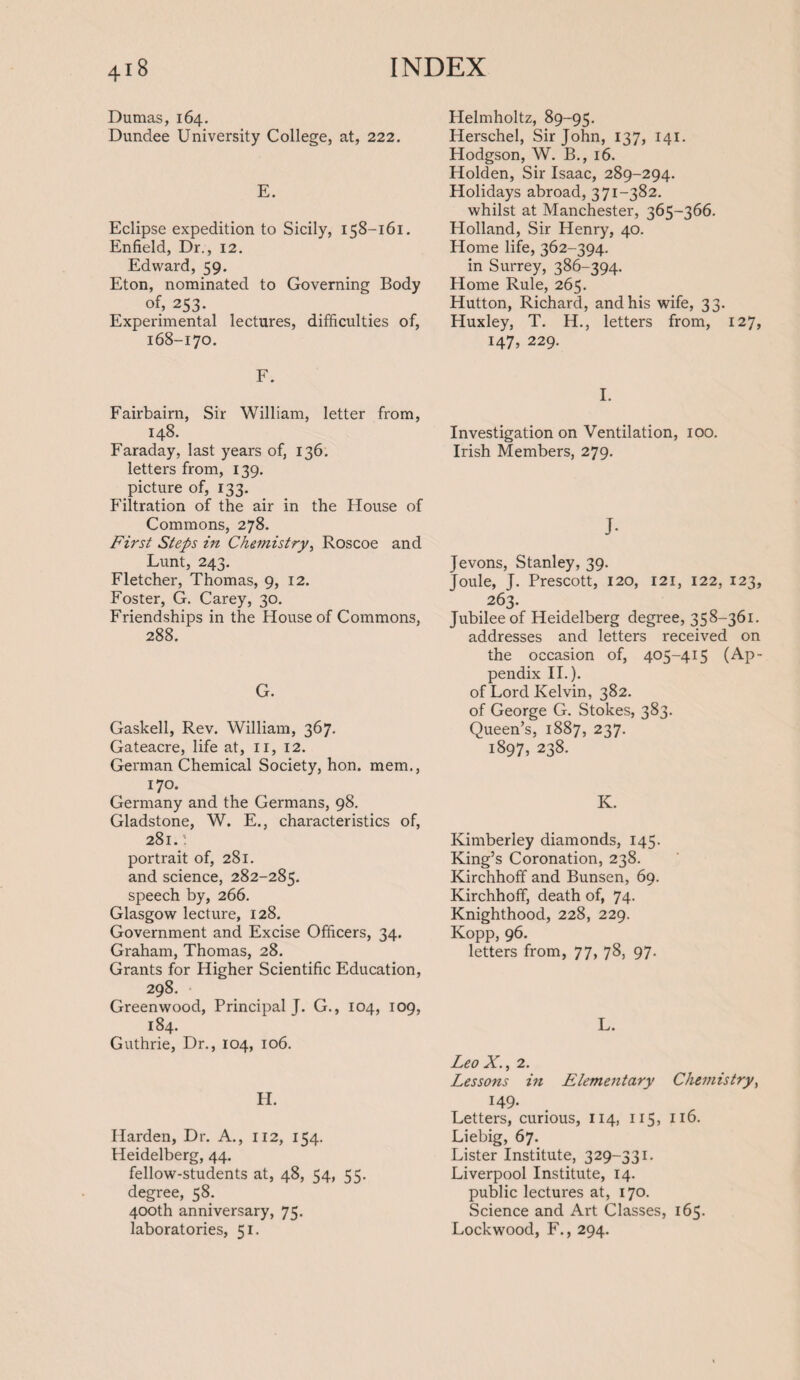 Dumas, 164. Dundee University College, at, 222. E. Eclipse expedition to Sicily, 158-161. Enfield, Dr., 12. Edward, 59. Eton, nominated to Governing Body of, 253. Experimental lectures, difficulties of, 168-170. F. Fairbairn, Sir William, letter from, 148. Faraday, last years of, 136. letters from, 139. picture of, 133. Filtration of the air in the House of Commons, 278. First Steps in Chemistry, Roscoe and Lunt, 243. Fletcher, Thomas, 9, 12. Foster, G. Carey, 30. Friendships in the House of Commons, 288. G. Gaskell, Rev. William, 367. Gateacre, life at, 11, 12. German Chemical Society, hon. mem., 170. Germany and the Germans, 98. Gladstone, W. E., characteristics of, 281. ’. portrait of, 281. and science, 282-285. speech by, 266. Glasgow lecture, 128. Government and Excise Officers, 34. Graham, Thomas, 28. Grants for Higher Scientific Education, 298. Greenwood, Principal J. G., 104, 109, 184. Guthrie, Dr., 104, 106. H. Harden, Dr. A., 112, 154. Heidelberg, 44. fellow-students at, 48, 54, 55. degree, 58. 400th anniversary, 75. laboratories, 51. Helmholtz, 89-95. Herschel, Sir John, 137, 141. Hodgson, W. B., 16. Holden, Sir Isaac, 289-294. Holidays abroad, 371-382. whilst at Manchester, 365-366. Holland, Sir Henry, 40. Home life, 362-394. in Surrey, 386-394. Home Rule, 265. Hutton, Richard, and his wife, 33. Huxley, T. H., letters from, 127, 147, 229. I. Investigation on Ventilation, 100. Irish Members, 279. J- Jevons, Stanley, 39. Joule, J. Prescott, 120, 121, 122, 123, 263. Jubilee of Heidelberg degree, 358-361. addresses and letters received on the occasion of, 405-415 (Ap¬ pendix II.). of Lord Kelvin, 382. of George G. Stokes, 383. Queen’s, 1887, 237. 1897, 238. K. Kimberley diamonds, 145. King’s Coronation, 238. Kirchhoff and Bunsen, 69. Kirchhoff, death of, 74. Knighthood, 228, 229. Kopp, 96. letters from, 77, 78, 97. L. Leo X., 2. Lessons in Elementary Chemistry, 149- Letters, curious, 114, 115, 116. Liebig, 67. Lister Institute, 329-331. Liverpool Institute, 14. public lectures at, 170. Science and Art Classes, 165. Lockwood, F., 294.