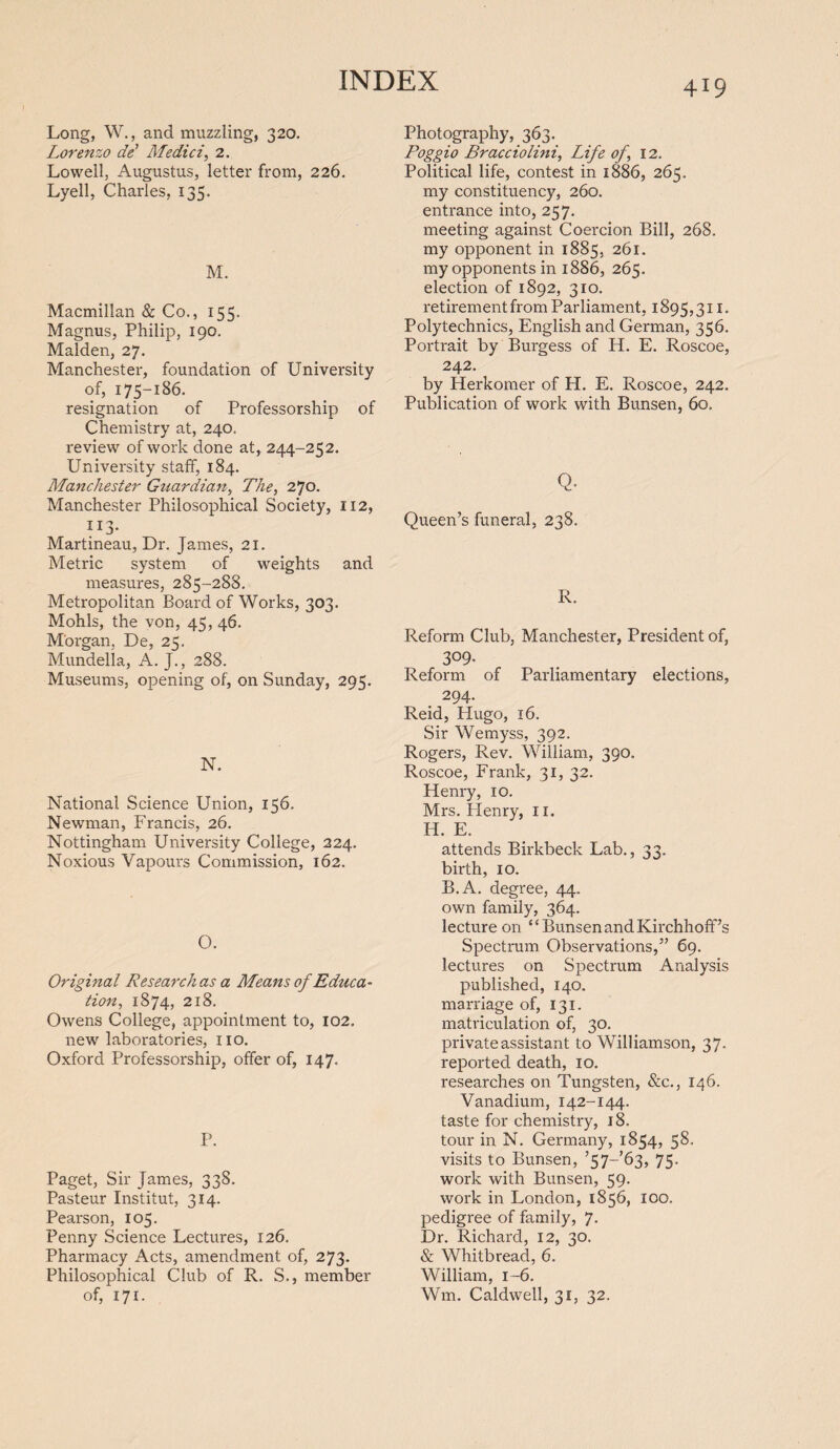 Long, W., and muzzling, 320. Lorenzo de' Medici, 2. Lowell, Augustus, letter from, 226. Lyell, Charles, 135. M. Macmillan & Co., 155. Magnus, Philip, 190. Malden, 27. Manchester, foundation of University of, 175-186. resignation of Professorship of Chemistry at, 240. review of work done at, 244-252. University staff, 184. Manchester Guardian, The, 270. Manchester Philosophical Society, 112, 113. Martineau, Dr. James, 21. Metric system of weights and measures, 285-288. Metropolitan Board of Works, 303. Mohls, the von, 45, 46. Morgan, De, 25, Mundella, A. J., 288. Museums, opening of, on Sunday, 295. N. National Science Union, 156. Newman, Francis, 26. Nottingham University College, 224. Noxious Vapours Commission, 162. O. Original Research as a Means of Educa¬ tion, 1874, 218. Owens College, appointment to, 102. new laboratories, no. Oxford Professorship, offer of, 147. P. Paget, Sir James, 338. Pasteur Institut, 314. Pearson, 105. Penny Science Lectures, 126. Pharmacy Acts, amendment of, 273. Philosophical Club of R. S., member of, 171. Photography, 363. Poggio Bracciolini, Life of, 12, Political life, contest in 1886, 265. my constituency, 260. entrance into, 257. meeting against Coercion Bill, 268. my opponent in 1885, 261. my opponents in 1886, 265. election of 1892, 310. retirement from Parliament, 1895,311. Polytechnics, English and German, 356. Portrait by Burgess of H. E. Roscoe, 242. by Herkomer of H. E. Roscoe, 242. Publication of work with Bunsen, 60. Q. Queen’s funeral, 238. R. Reform Club, Manchester, President of, 309- Reform of Parliamentary elections, 294. Reid, Hugo, 16. Sir Wemyss, 392. Rogers, Rev. William, 390. Roscoe, Frank, 31, 32. Henry, 10. Mrs. Plenry, 11. H. E. attends Birkbeck Lab., 33. birth, 10. B.A. degree, 44.. own family, 364. lecture on “ Bunsen and Kirchhoff’s Spectrum Observations,” 69. lectures on Spectrum Analysis published, 140. marriage of, 131. matriculation of, 30. private assistant to Williamson, 37. reported death, 10. researches on Tungsten, &c., 146. Vanadium, 142-144. taste for chemistry, 18. tour in N. Germany, 1854, 58. visits to Bunsen, ’57—’63, 75. work with Bunsen, 59. work in London, 1856, 100. pedigree of family, 7. Dr. Richard, 12, 30, & Whitbread, 6. William, 1-6. Wm. Caldwell, 31, 32.