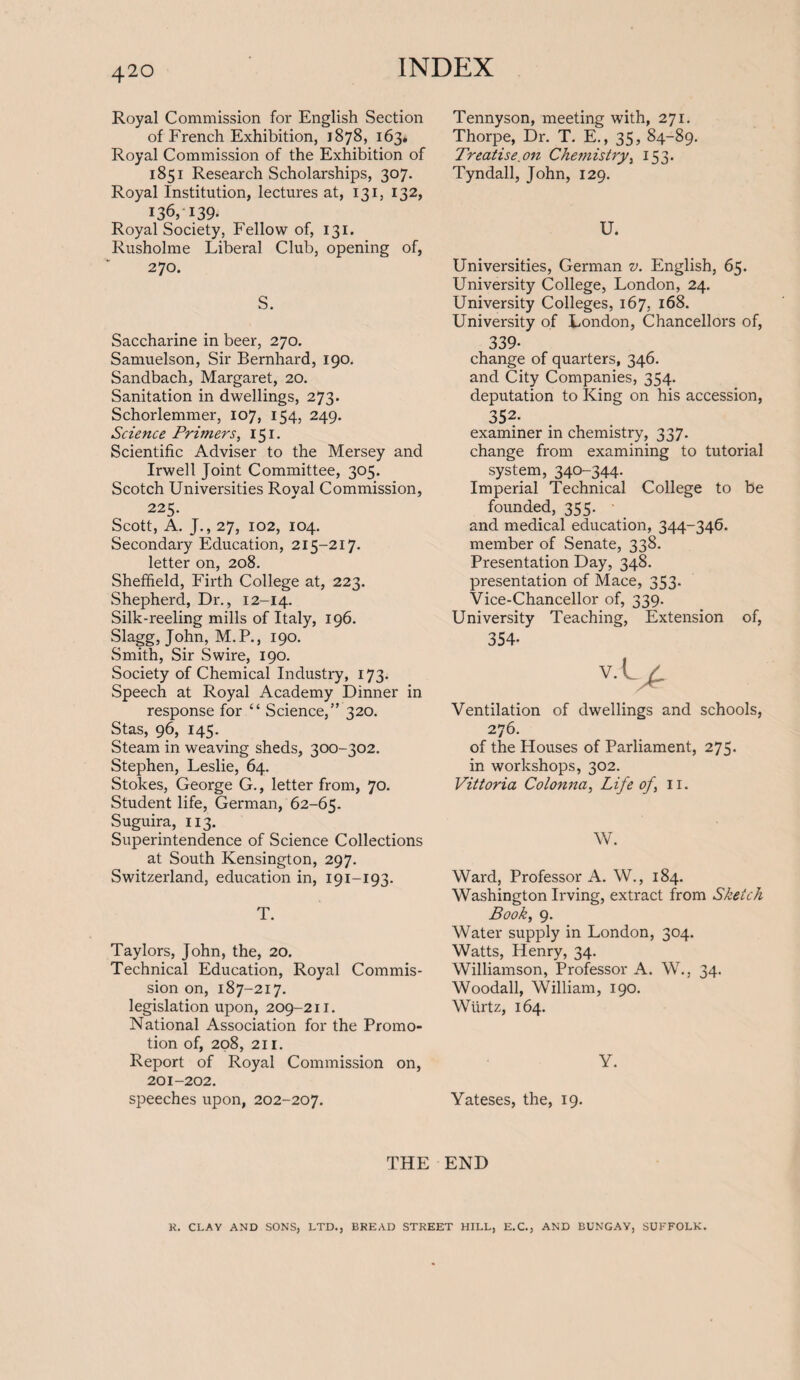 Royal Commission for English Section of French Exhibition, 1878, 163. Royal Commission of the Exhibition of 1851 Research Scholarships, 307. Royal Institution, lectures at, 131, 132, 136, 139- Royal Society, Fellow of, 131. Rusholme Liberal Club, opening of, 270. S. Saccharine in beer, 270. Samuelson, Sir Bernhard, 190. Sandbach, Margaret, 20. Sanitation in dwellings, 273. Schorlemmer, 107, 154, 249. Science Primers, I5i- Scientific Adviser to the Mersey and Irwell Joint Committee, 305. Scotch Universities Royal Commission, 225. Scott, A. J., 27, 102, 104. Secondary Education, 215-217. letter on, 208. Sheffield, Firth College at, 223. Shepherd, Dr., 12-14. Silk-reeling mills of Italy, 196. Slagg, John, M.P., 190. Smith, Sir Swire, 190. Society of Chemical Industry, 173. Speech at Royal Academy Dinner in response for “ Science,” 320. Stas, 96, 145. Steam in weaving sheds, 300-302. Stephen, Leslie, 64. Stokes, George G., letter from, 70. Student life, German, 62-65. Suguira, 113. Superintendence of Science Collections at South Kensington, 297. Switzerland, education in, 191-193. T. Taylors, John, the, 20. Technical Education, Royal Commis¬ sion on, 187-217. legislation upon, 209-211. National Association for the Promo¬ tion of, 208, 211. Report of Royal Commission on, 201-202. speeches upon, 202-207. Tennyson, meeting with, 271. Thorpe, Dr. T. E., 35, 84-89. Treatise on Chemistry, 153. Tyndall, John, 129. U. Universities, German v. English, 65. University College, London, 24. University Colleges, 167, 168. University of London, Chancellors of, 339- change of quarters, 346. and City Companies, 354. deputation to King on his accession, 352- examiner in chemistry, 337. change from examining to tutorial system, 340-344. Imperial Technical College to be founded, 355. and medical education, 344-346. member of Senate, 338. Presentation Day, 348. presentation of Mace, 353. Vice-Chancellor of, 339. University Teaching, Extension of, 354- v- LP Ventilation of dwellings and schools, 276. of the Houses of Parliament, 275. in workshops, 302. Vittoria Colonna, Life of \ 11. W. Ward, Professor A. W., 184. Washington Irving, extract from Sketch Book, 9. Water supply in London, 304. Watts, Henry, 34. Williamson, Professor A. W., 34. Woodall, William, 190. Wiirtz, 164. Y. Yateses, the, 19. THE END R. CLAY AND SONS, LTD., BREAD STREET HILL, E.C., AND BUNGAY, SUFFOLK.