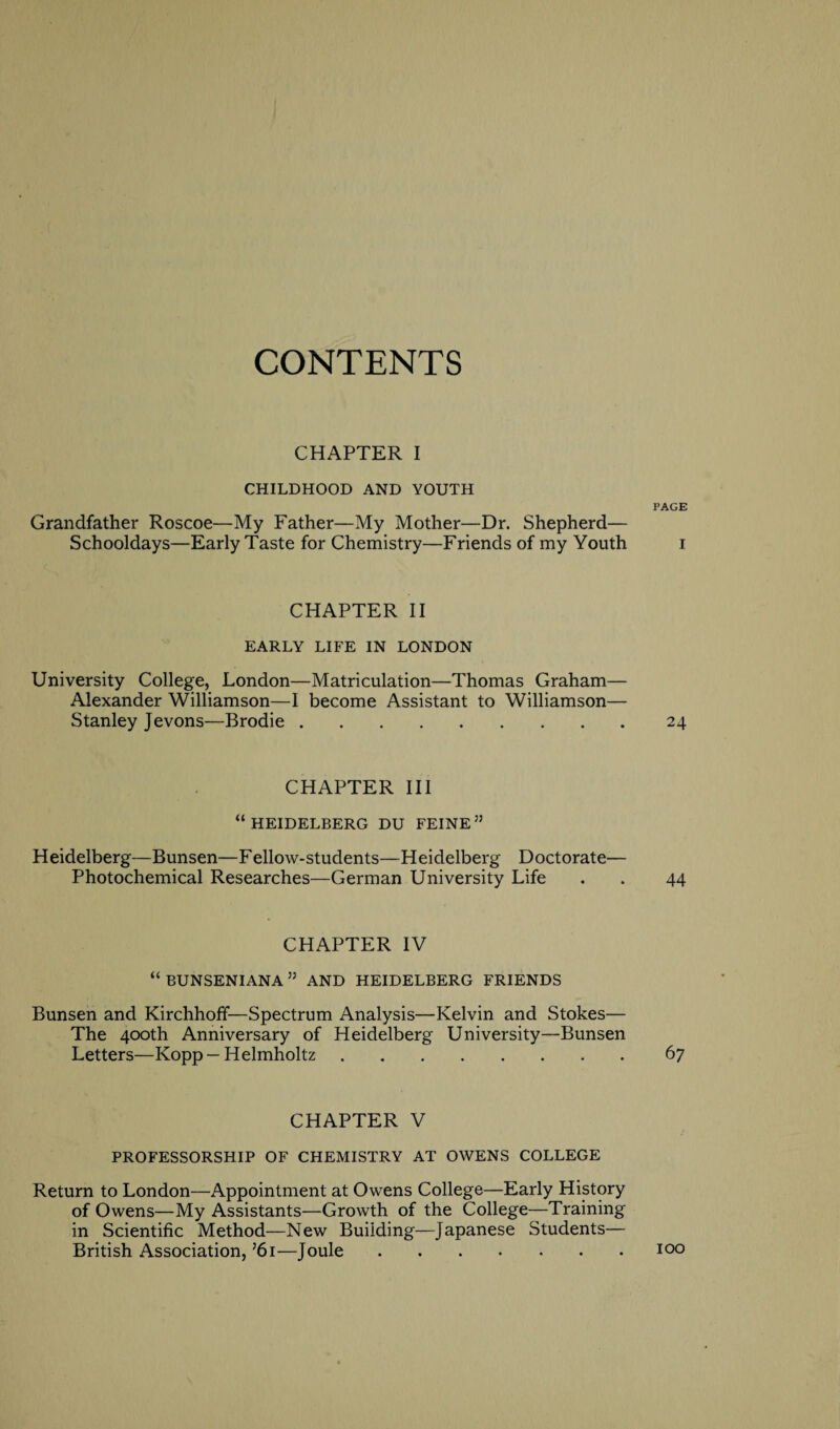 CONTENTS CHAPTER I CHILDHOOD AND YOUTH Grandfather Roscoe—My Father—My Mother—Dr. Shepherd— Schooldays—Early Taste for Chemistry—Friends of my Youth CHAPTER II EARLY LIFE IN LONDON University College, London—Matriculation—Thomas Graham— Alexander Williamson—I become Assistant to Williamson— Stanley Jevons—Brodie. CHAPTER III “HEIDELBERG DU FEINE” Heidelberg—Bunsen—Fellow-students—Heidelberg Doctorate— Photochemical Researches—German University Life CHAPTER IV “ BUNSENIANA ” AND HEIDELBERG FRIENDS Bunsen and Kirchhoff—Spectrum Analysis—Kelvin and Stokes— The 400th Anniversary of Heidelberg University—Bunsen Letters—Kopp — Helmholtz. CHAPTER V PROFESSORSHIP OF CHEMISTRY AT OWENS COLLEGE Return to London—Appointment at Owens College—Early History of Owens—My Assistants—Growth of the College—Training in Scientific Method—New Building—Japanese Students— British Association, ’6i—Joule. PAGE I 24 44 6 7 100