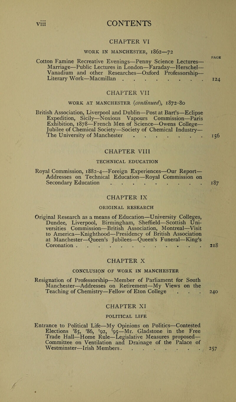 • • • CHAPTER VI WORK IN MANCHESTER, 1862—72 Cotton Famine Recreative Evenings—Penny Science Lectures— Marriage—Public Lectures in London—Faraday—Herschel— Vanadium and other Researches—Oxford Professorship— Literary Work—Macmillan. CHAPTER VII WORK AT MANCHESTER (<continued), 1872-80 British Association, Liverpool and Dublin—Post at Bart’s—Eclipse Expedition, Sicily—Noxious Vapours Commission—Paris Exhibition, 1878—French Men of Science—Owens College— Jubilee of Chemical Society—Society of Chemical Industry— The University of Manchester. CHAPTER VIII TECHNICAL EDUCATION Royal Commission, 1882-4—Foreign Experiences—Our Report— Addresses on Technical Education—Royal Commission on Secondary Education. CHAPTER IX ORIGINAL RESEARCH Original Research as a means of Education—University Colleges, Dundee, Liverpool, Birmingham, Sheffield—Scottish Uni¬ versities Commission—British Association, Montreal—Visit to America—Knighthood—Presidency of British Association at Manchester—Queen’s Jubilees—Queen’s Funeral—King’s Coronation. CHAPTER X CONCLUSION OF WORK IN MANCHESTER Resignation of Professorship—Member of Parliament for South Manchester—Addresses on Retirement—My Views on the Teaching of Chemistry—Fellow of Eton College CHAPTER XI POLITICAL LIFE Entrance to Political Life—My Opinions on Politics—Contested Elections ’85, ’86, ’92, ’95—Mr. Gladstone in the Free Trade Hall—Home Rule—Legislative Measures proposed— Committee on Ventilation and Drainage of the Palace of Westminster—Irish Members.