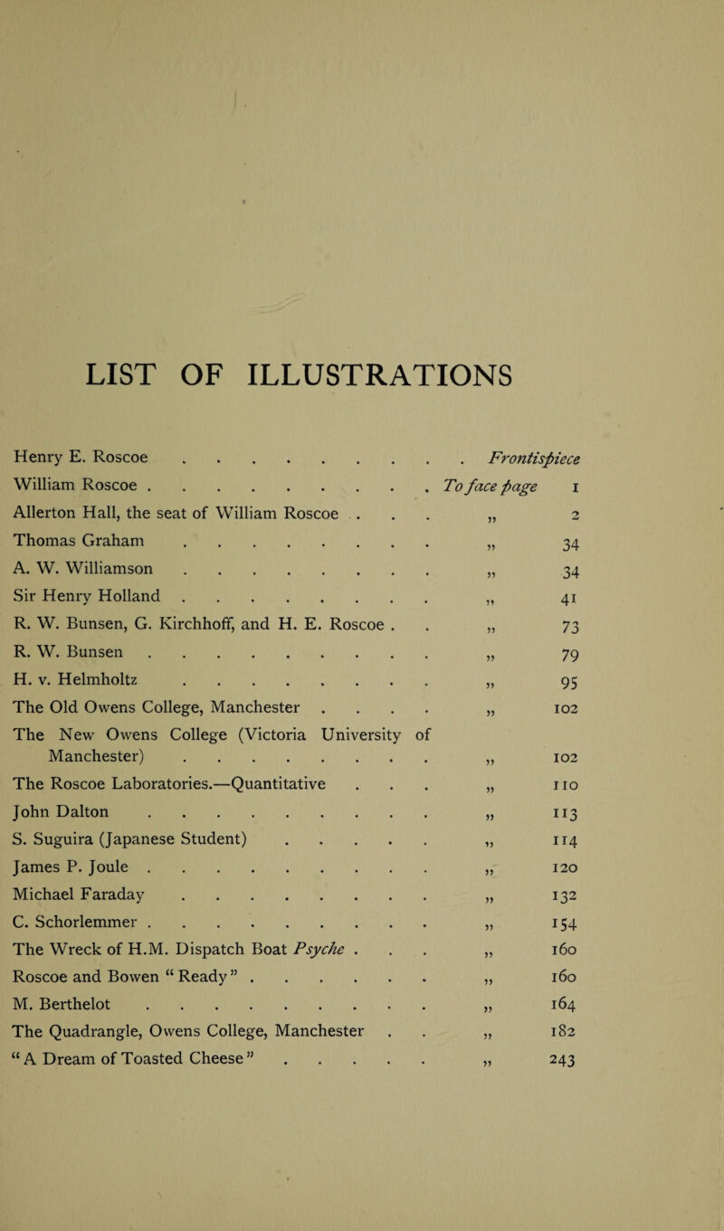 LIST OF ILLUSTRATIONS Henry E. Roscoe.Frontispiece William Roscoe.To face page i Allerton Hall, the seat of William Roscoe .... „ 2 Thomas Graham. „ 34 A. W. Williamson. „ 34 Sir Henry Holland. „ 41 R. W. Bunsen, G. Kirchhoff, and H. E. Roscoe . . „ 73 R. W. Bunsen. „ 79 H. v. Helmholtz . „ 95 The Old Owens College, Manchester .... „ 102 The New Owens College (Victoria University of Manchester). „ 102 The Roscoe Laboratories.—Quantitative ... „ no John Dalton. „ 113 S. Suguira (Japanese Student). „ 114 James P. Joule. „ 120 Michael Faraday. „ 132 C. Schorlemmer. „ 154 The Wreck of H.M. Dispatch Boat Psyche ... „ 160 Roscoe and Bowen “ Ready ”. „ 160 M. Berthelot. „ 164 The Quadrangle, Owens College, Manchester . „ 182 “ A Dream of Toasted Cheese ”. „ 243