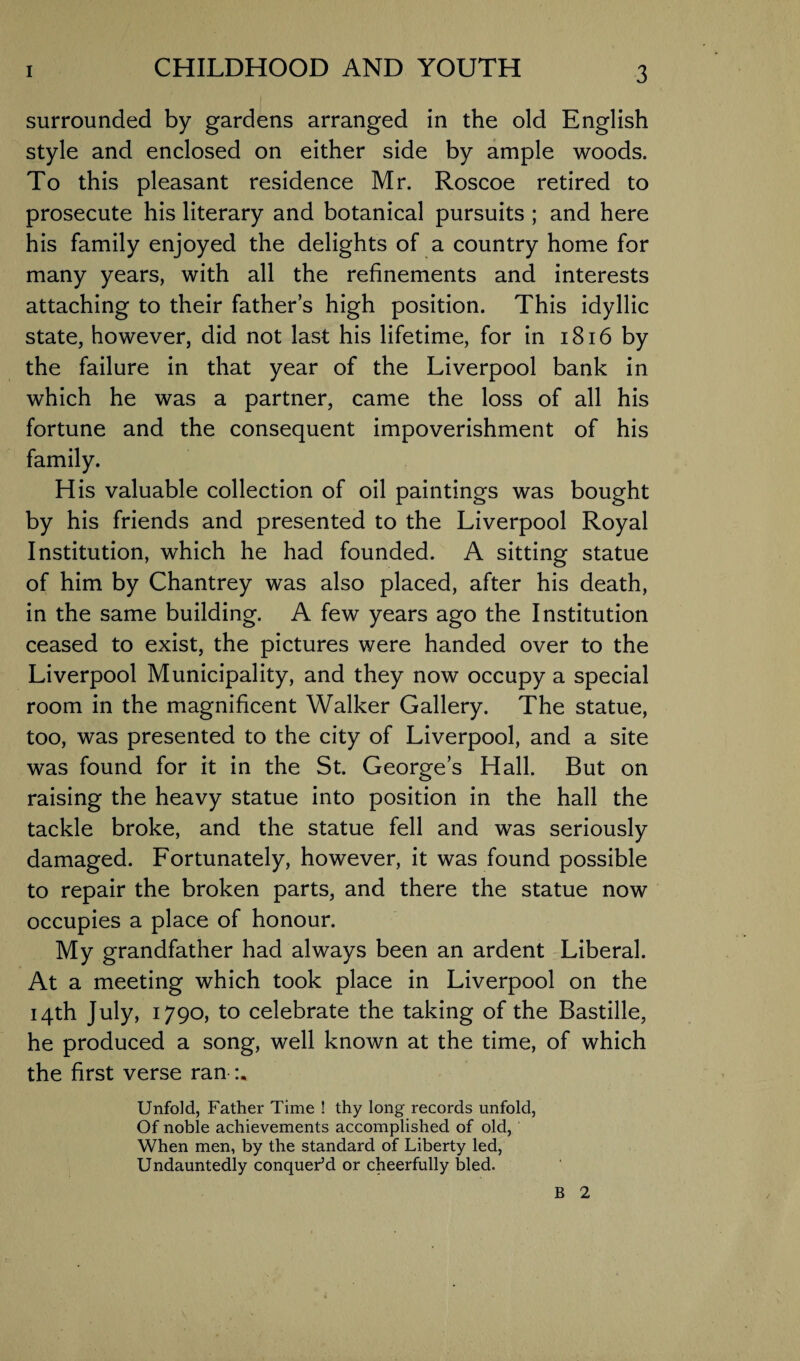 surrounded by gardens arranged in the old English style and enclosed on either side by ample woods. To this pleasant residence Mr. Roscoe retired to prosecute his literary and botanical pursuits ; and here his family enjoyed the delights of a country home for many years, with all the refinements and interests attaching to their father’s high position. This idyllic state, however, did not last his lifetime, for in 1816 by the failure in that year of the Liverpool bank in which he was a partner, came the loss of all his fortune and the consequent impoverishment of his family. His valuable collection of oil paintings was bought by his friends and presented to the Liverpool Royal Institution, which he had founded. A sitting statue of him by Chantrey was also placed, after his death, in the same building. A few years ago the Institution ceased to exist, the pictures were handed over to the Liverpool Municipality, and they now occupy a special room in the magnificent Walker Gallery. The statue, too, was presented to the city of Liverpool, and a site was found for it in the St. George’s Hall. But on raising the heavy statue into position in the hall the tackle broke, and the statue fell and was seriously damaged. Fortunately, however, it was found possible to repair the broken parts, and there the statue now occupies a place of honour. My grandfather had always been an ardent Liberal. At a meeting which took place in Liverpool on the 14th July, 1790, to celebrate the taking of the Bastille, he produced a song, well known at the time, of which the first verse ran Unfold, Father Time ! thy long records unfold, Of noble achievements accomplished of old, When men, by the standard of Liberty led, Undauntedly conquer’d or cheerfully bled. B 2