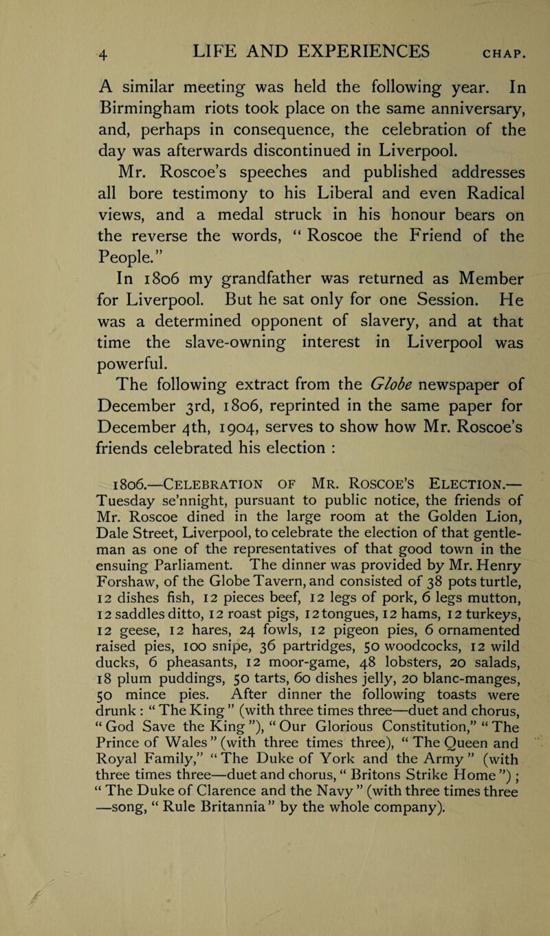 A similar meeting was held the following year. In Birmingham riots took place on the same anniversary, and, perhaps in consequence, the celebration of the day was afterwards discontinued in Liverpool. Mr. Roscoe’s speeches and published addresses all bore testimony to his Liberal and even Radical views, and a medal struck in his honour bears on the reverse the words, “ Roscoe the Friend of the People.” In 1806 my grandfather was returned as Member for Liverpool. But he sat only for one Session. He was a determined opponent of slavery, and at that time the slave-owning interest in Liverpool was powerful. The following extract from the Globe newspaper of December 3rd, 1806, reprinted in the same paper for December 4th, 1904, serves to show how Mr. Roscoe’s friends celebrated his election : 1806.—Celebration of Mr. Roscoe’s Election.— Tuesday se’nnight, pursuant to public notice, the friends of Mr. Roscoe dined in the large room at the Golden Lion, Dale Street, Liverpool, to celebrate the election of that gentle¬ man as one of the representatives of that good town in the ensuing Parliament. The dinner was provided by Mr. Henry Forshaw, of the Globe Tavern, and consisted of 38 pots turtle, 12 dishes fish, 12 pieces beef, 12 legs of pork, 6 legs mutton, 12 saddles ditto, 12 roast pigs, 12 tongues, 12 hams, 12 turkeys, 12 geese, 12 hares, 24 fowls, 12 pigeon pies, 6 ornamented raised pies, 100 snipe, 36 partridges, 50 woodcocks, 12 wild ducks, 6 pheasants, 12 moor-game, 48 lobsters, 20 salads, 18 plum puddings, 50 tarts, 60 dishes jelly, 20 blanc-manges, 50 mince pies. After dinner the following toasts were drunk : “ The King ” (with three times three—duet and chorus, “ God Save the King ”), “ Our Glorious Constitution,” “ The Prince of Wales’’(with three times three), “ The Queen and Royal Family,” “The Duke of York and the Army” (with three times three—duet and chorus, “ Britons Strike Home ”) ; “ The Duke of Clarence and the Navy ” (with three times three —song, “ Rule Britannia” by the whole company).