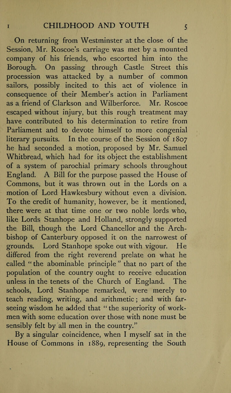 On returning from Westminster at the close of the Session, Mr. Roscoe’s carriage was met by a mounted company of his friends, who escorted him into the Borough. On passing through Castle Street this procession was attacked by a number of common sailors, possibly incited to this act of violence in consequence of their Member’s action in Parliament as a friend of Clarkson and Wilberforce. Mr. Roscoe escaped without injury, but this rough treatment may have contributed to his determination to retire from Parliament and to devote himself to more congenial literary pursuits. In the course of the Session of 1807 he had seconded a motion, proposed by Mr. Samuel Whitbread, which had for its object the establishment of a system of parochial primary schools throughout England. A Bill for the purpose passed the House of Commons, but it was thrown out in the Lords on a motion of Lord Hawkesbury without even a division. To the credit of humanity, however, be it mentioned, there were at that time one or two noble lords who, like Lords Stanhope and Holland, strongly supported the Bill, though the Lord Chancellor and the Arch¬ bishop of Canterbury opposed it on the narrowest of grounds. Lord Stanhope spoke out with vigour. He differed from the right reverend prelate on what he called “ the abominable principle ” that no part of the population of the country ought to receive education unless in the tenets of the Church of England. The schools, Lord Stanhope remarked, were merely to teach reading, writing, and arithmetic; and with far- seeing wisdom he added that “ the superiority of work¬ men with some education over those with none must be sensibly felt by all men in the country.” By a singular coincidence, when I myself sat in the House of Commons in 1889, representing the South