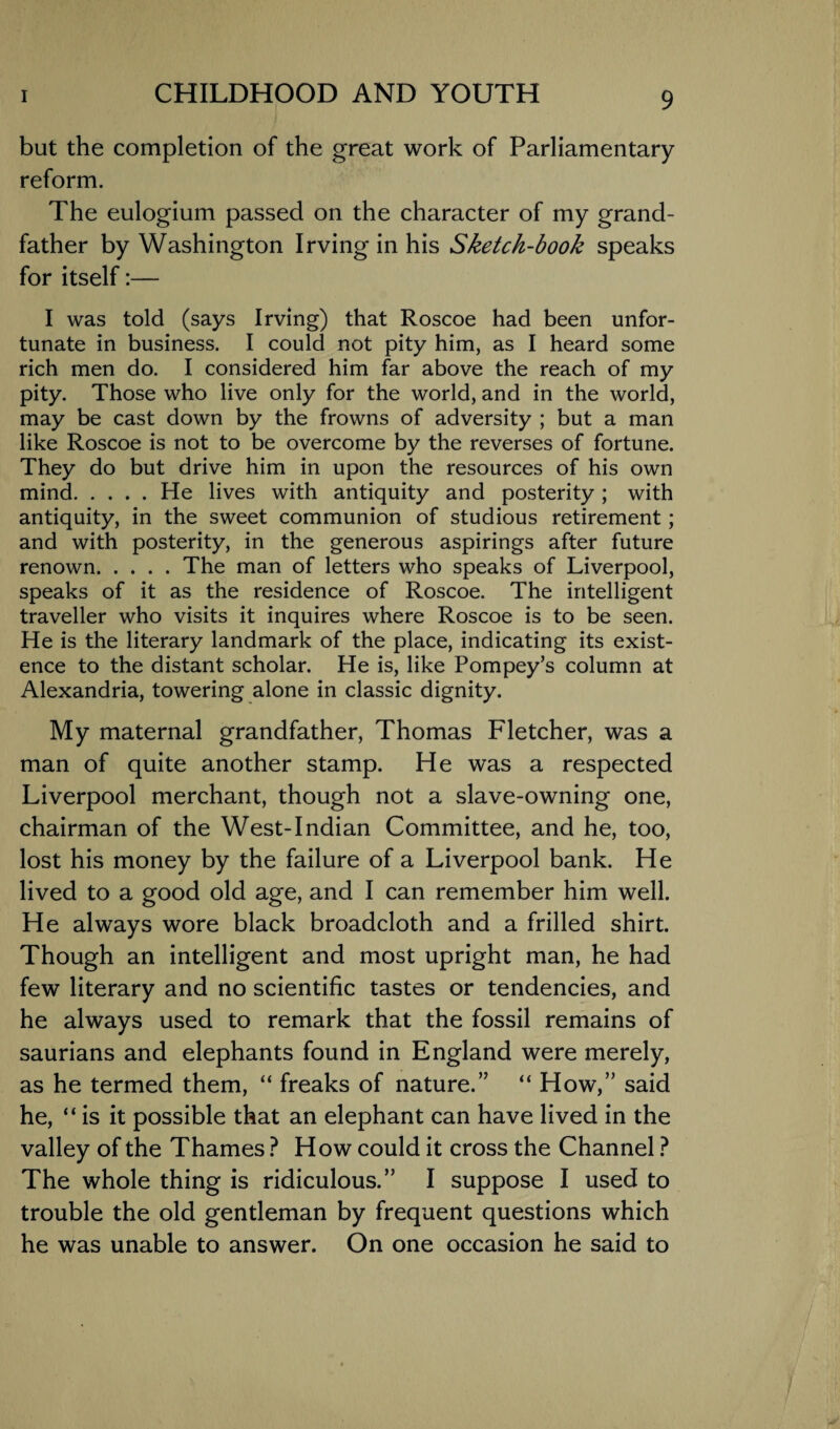 but the completion of the great work of Parliamentary reform. The eulogium passed on the character of my grand¬ father by Washington Irving in his Sketch-book speaks for itself:— I was told (says Irving) that Roscoe had been unfor¬ tunate in business. I could not pity him, as I heard some rich men do. I considered him far above the reach of my pity. Those who live only for the world, and in the world, may be cast down by the frowns of adversity ; but a man like Roscoe is not to be overcome by the reverses of fortune. They do but drive him in upon the resources of his own mind.He lives with antiquity and posterity; with antiquity, in the sweet communion of studious retirement ; and with posterity, in the generous aspirings after future renown.The man of letters who speaks of Liverpool, speaks of it as the residence of Roscoe. The intelligent traveller who visits it inquires where Roscoe is to be seen. He is the literary landmark of the place, indicating its exist¬ ence to the distant scholar. He is, like Pompey’s column at Alexandria, towering alone in classic dignity. My maternal grandfather, Thomas Fletcher, was a man of quite another stamp. He was a respected Liverpool merchant, though not a slave-owning one, chairman of the West-Indian Committee, and he, too, lost his money by the failure of a Liverpool bank. He lived to a good old age, and I can remember him well. He always wore black broadcloth and a frilled shirt. Though an intelligent and most upright man, he had few literary and no scientific tastes or tendencies, and he always used to remark that the fossil remains of saurians and elephants found in England were merely, as he termed them, “ freaks of nature.” “ How,” said he, “is it possible that an elephant can have lived in the valley of the Thames ? How could it cross the Channel ? The whole thing is ridiculous.” I suppose I used to trouble the old gentleman by frequent questions which he was unable to answer. On one occasion he said to