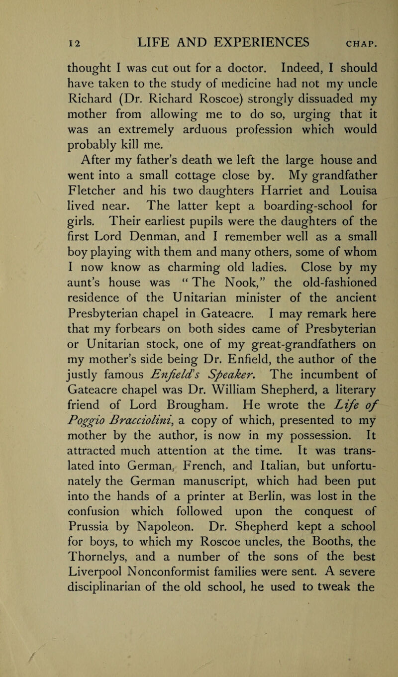 thought I was cut out for a doctor. Indeed, I should have taken to the study of medicine had not my uncle Richard (Dr. Richard Roscoe) strongly dissuaded my mother from allowing me to do so, urging that it was an extremely arduous profession which would probably kill me. After my fathers death we left the large house and went into a small cottage close by. My grandfather Fletcher and his two daughters Harriet and Louisa lived near. The latter kept a boarding-school for girls. Their earliest pupils were the daughters of the first Lord Denman, and I remember well as a small boy playing with them and many others, some of whom I now know as charming old ladies. Close by my aunt’s house was “ The Nook,” the old-fashioned residence of the Unitarian minister of the ancient Presbyterian chapel in Gateacre. I may remark here that my forbears on both sides came of Presbyterian or Unitarian stock, one of my great-grandfathers on my mother’s side being Dr. Enfield, the author of the justly famous Enfield's Speaker. The incumbent of Gateacre chapel was Dr. William Shepherd, a literary friend of Lord Brougham. He wrote the Life of Poggio Bracciolini, a copy of which, presented to my mother by the author, is now in my possession. It attracted much attention at the time. It was trans¬ lated into German, French, and Italian, but unfortu¬ nately the German manuscript, which had been put into the hands of a printer at Berlin, was lost in the confusion which followed upon the conquest of Prussia by Napoleon. Dr. Shepherd kept a school for boys, to which my Roscoe uncles, the Booths, the Thornelys, and a number of the sons of the best Liverpool Nonconformist families were sent. A severe disciplinarian of the old school, he used to tweak the