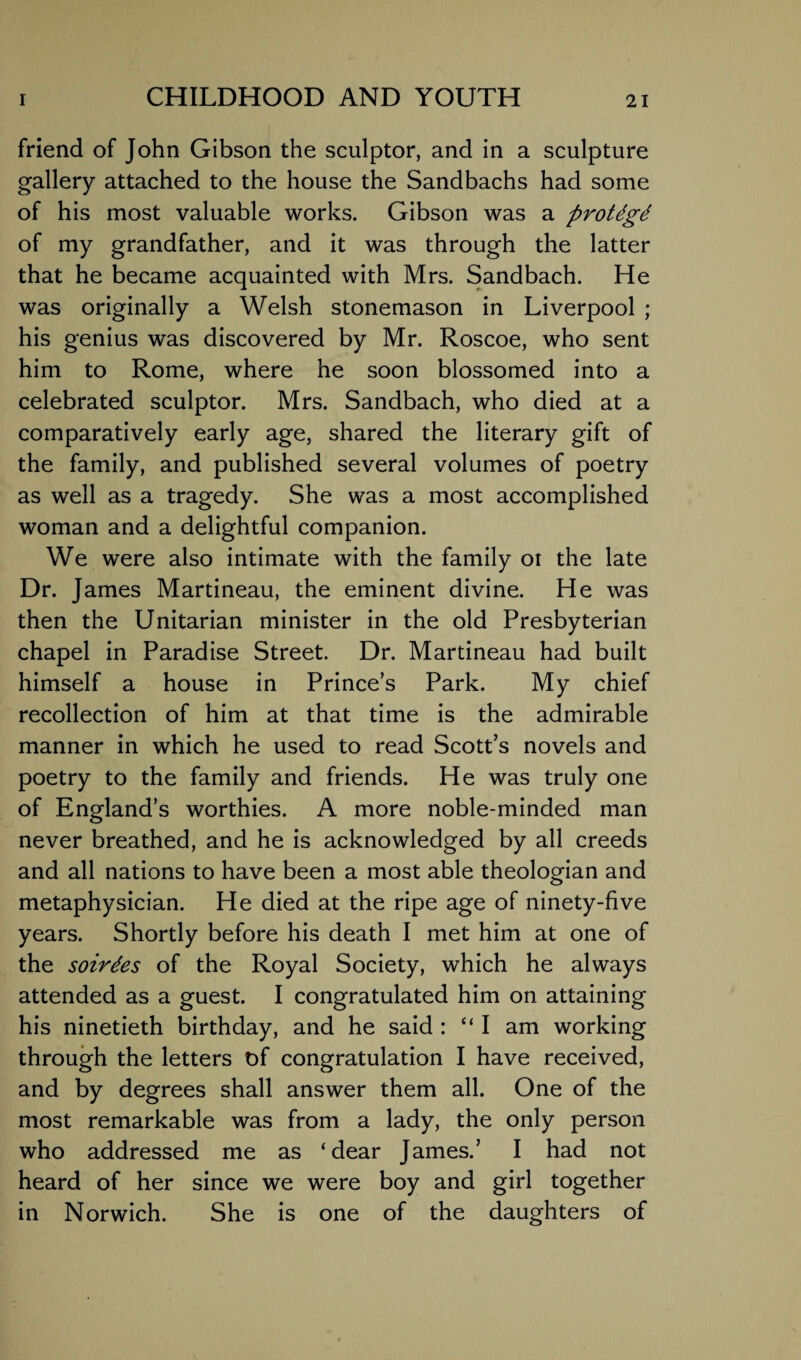 friend of John Gibson the sculptor, and in a sculpture gallery attached to the house the Sandbachs had some of his most valuable works. Gibson was a protdgt of my grandfather, and it was through the latter that he became acquainted with Mrs. Sandbach. He was originally a Welsh stonemason in Liverpool ; his genius was discovered by Mr. Roscoe, who sent him to Rome, where he soon blossomed into a celebrated sculptor. Mrs. Sandbach, who died at a comparatively early age, shared the literary gift of the family, and published several volumes of poetry as well as a tragedy. She was a most accomplished woman and a delightful companion. We were also intimate with the family oi the late Dr. James Martineau, the eminent divine. He was then the Unitarian minister in the old Presbyterian chapel in Paradise Street. Dr. Martineau had built himself a house in Prince’s Park. My chief recollection of him at that time is the admirable manner in which he used to read Scott’s novels and poetry to the family and friends. He was truly one of England’s worthies. A more noble-minded man never breathed, and he is acknowledged by all creeds and all nations to have been a most able theologian and metaphysician. He died at the ripe age of ninety-five years. Shortly before his death I met him at one of the soirees of the Royal Society, which he always attended as a guest. I congratulated him on attaining his ninetieth birthday, and he said : “I am working through the letters of congratulation I have received, and by degrees shall answer them all. One of the most remarkable was from a lady, the only person who addressed me as ‘dear James.’ I had not heard of her since we were boy and girl together in Norwich. She is one of the daughters of