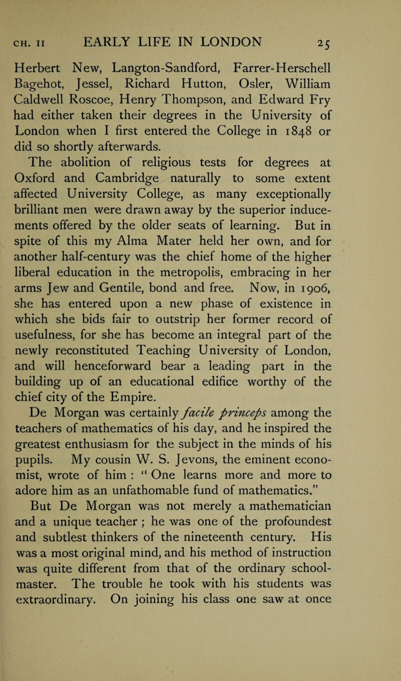 Herbert New, Langton-Sandford, Farrer-Herschell Bagehot, Jessel, Richard Hutton, Osier, William Caldwell Roscoe, Henry Thompson, and Edward Fry had either taken their degrees in the University of London when I first entered the College in 1848 or did so shortly afterwards. The abolition of religious tests for degrees at Oxford and Cambridge naturally to some extent affected University College, as many exceptionally brilliant men were drawn away by the superior induce¬ ments offered by the older seats of learning. But in spite of this my Alma Mater held her own, and for another half-century was the chief home of the higher liberal education in the metropolis, embracing in her arms Jew and Gentile, bond and free. Now, in 1906, she has entered upon a new phase of existence in which she bids fair to outstrip her former record of usefulness, for she has become an integral part of the newly reconstituted Teaching University of London, and will henceforward bear a leading part in the building up of an educational edifice worthy of the chief city of the Empire. De Morgan was certainly facile princeps among the teachers of mathematics of his day, and he inspired the greatest enthusiasm for the subject in the minds of his pupils. My cousin W. S. Jevons, the eminent econo¬ mist, wrote of him : “ One learns more and more to adore him as an unfathomable fund of mathematics.” But De Morgan was not merely a mathematician and a unique teacher ; he was one of the profoundest and subtlest thinkers of the nineteenth century. His was a most original mind, and his method of instruction was quite different from that of the ordinary school¬ master. The trouble he took with his students was extraordinary. On joining his class one saw at once