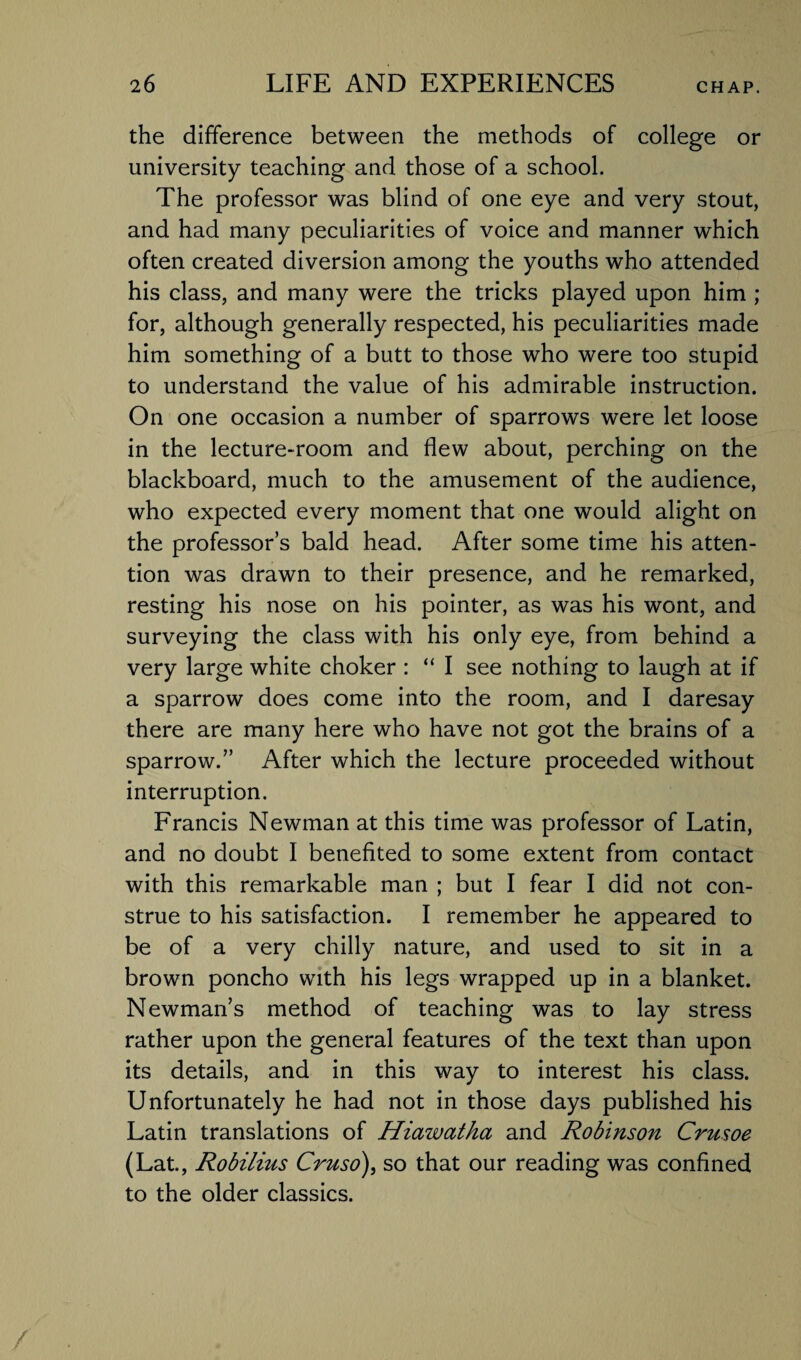 the difference between the methods of college or university teaching and those of a school. The professor was blind of one eye and very stout, and had many peculiarities of voice and manner which often created diversion among the youths who attended his class, and many were the tricks played upon him ; for, although generally respected, his peculiarities made him something of a butt to those who were too stupid to understand the value of his admirable instruction. On one occasion a number of sparrows were let loose in the lecture-room and flew about, perching on the blackboard, much to the amusement of the audience, who expected every moment that one would alight on the professor’s bald head. After some time his atten¬ tion was drawn to their presence, and he remarked, resting his nose on his pointer, as was his wont, and surveying the class with his only eye, from behind a very large white choker : “ I see nothing to laugh at if a sparrow does come into the room, and I daresay there are many here who have not got the brains of a sparrow.” After which the lecture proceeded without interruption. Francis Newman at this time was professor of Latin, and no doubt I benefited to some extent from contact with this remarkable man ; but I fear I did not con¬ strue to his satisfaction. I remember he appeared to be of a very chilly nature, and used to sit in a brown poncho with his legs wrapped up in a blanket. Newman’s method of teaching was to lay stress rather upon the general features of the text than upon its details, and in this way to interest his class. Unfortunately he had not in those days published his Latin translations of Hiawatha and Robinson Crusoe (Lat., Robilius Cruso), so that our reading was confined to the older classics.