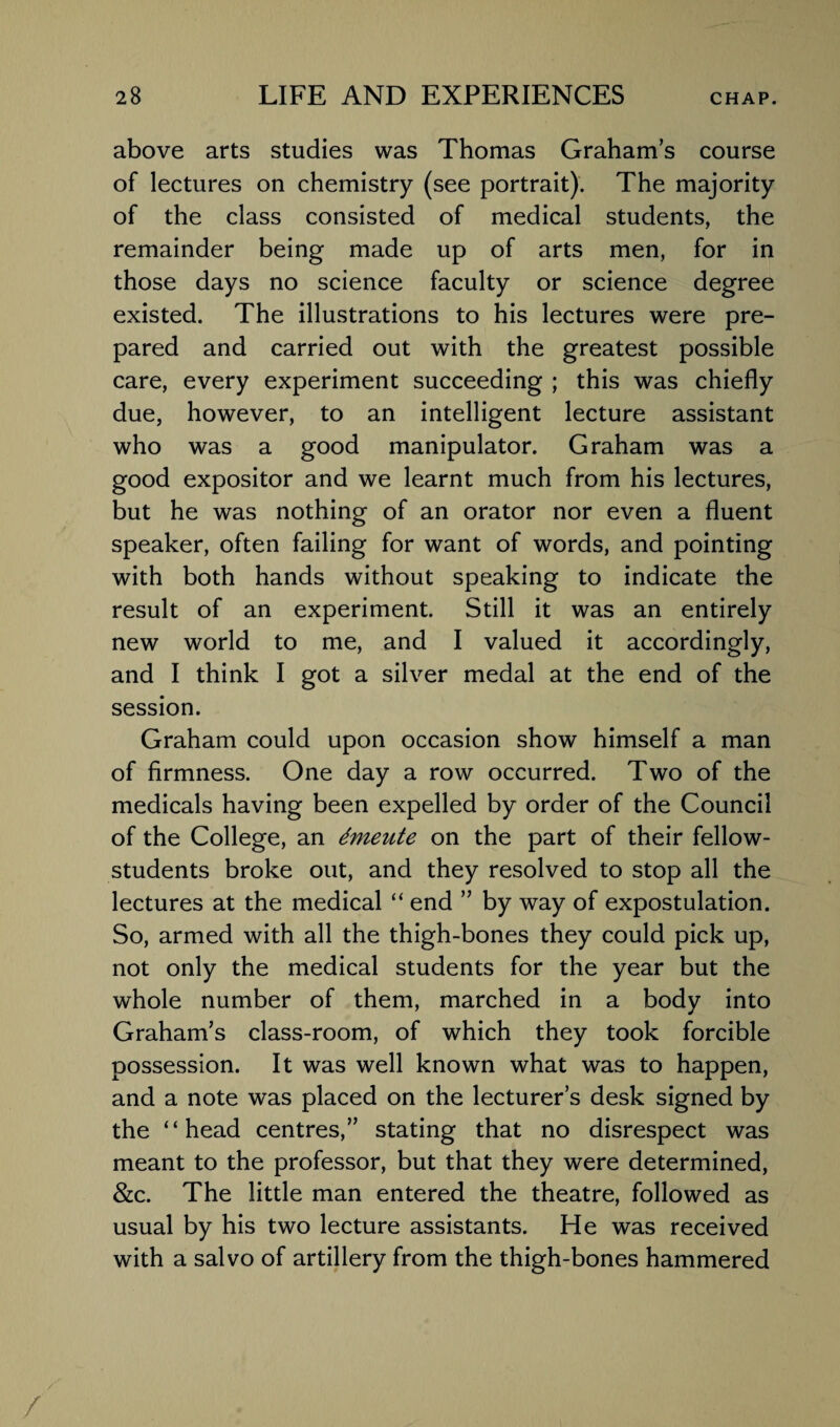 above arts studies was Thomas Graham’s course of lectures on chemistry (see portrait). The majority of the class consisted of medical students, the remainder being made up of arts men, for in those days no science faculty or science degree existed. The illustrations to his lectures were pre¬ pared and carried out with the greatest possible care, every experiment succeeding ; this was chiefly due, however, to an intelligent lecture assistant who was a good manipulator. Graham was a good expositor and we learnt much from his lectures, but he was nothing of an orator nor even a fluent speaker, often failing for want of words, and pointing with both hands without speaking to indicate the result of an experiment. Still it was an entirely new world to me, and I valued it accordingly, and I think I got a silver medal at the end of the session. Graham could upon occasion show himself a man of firmness. One day a row occurred. Two of the medicals having been expelled by order of the Council of the College, an dmeute on the part of their fellow- students broke out, and they resolved to stop all the lectures at the medical “ end ” by way of expostulation. So, armed with all the thigh-bones they could pick up, not only the medical students for the year but the whole number of them, marched in a body into Graham’s class-room, of which they took forcible possession. It was well known what was to happen, and a note was placed on the lecturer’s desk signed by the “head centres,” stating that no disrespect was meant to the professor, but that they were determined, &c. The little man entered the theatre, followed as usual by his two lecture assistants. He was received with a salvo of artillery from the thigh-bones hammered