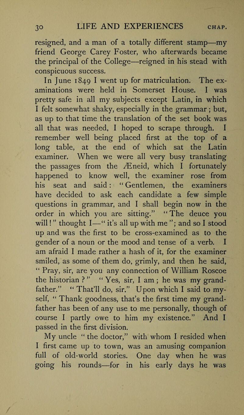 resigned, and a man of a totally different stamp—my friend George Carey Foster, who afterwards became the principal of the College—reigned in his stead with conspicuous success. In June 1849 I went up for matriculation. The ex¬ aminations were held in Somerset House. I was pretty safe in all my subjects except Latin, in which I felt somewhat shaky, especially in the grammar; but, as up to that time the translation of the set book was all that was needed, I hoped to scrape through. I remember well being placed first at the top of a long table, at the end of which sat the Latin examiner. When we were all very busy translating the passages from the ^Eneid, which I fortunately happened to know well, the examiner rose from his seat and said: “ Gentlemen, the examiners have decided to ask each candidate a few simple questions in grammar, and I shall begin now in the order in which you are sitting.” “The deuce you will! ” thought I—“ it’s all up with me and so I stood up and was the first to be cross-examined as to the gender of a noun or the mood and tense of a verb. I am afraid I made rather a hash of it, for the examiner smiled, as some of them do, grimly, and then he said, “ Pray, sir, are you any connection of William Roscoe the historian ? ” “ Yes, sir, I am ; he was my grand¬ father.” “ That’ll do, sir.” Upon which I said to my¬ self, “ Thank goodness, that’s the first time my grand¬ father has been of any use to me personally, though of course I partly owe to him my existence.” And I passed in the first division. My uncle “ the doctor,” with whom I resided when I first came up to town, was an amusing companion full of old-world stories. One day when he was going his rounds—for in his early days he was