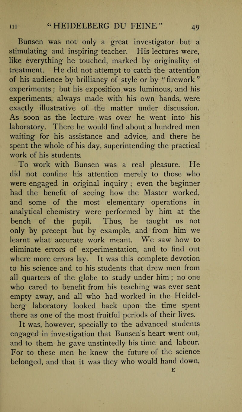 Bunsen was not only a great investigator but a stimulating and inspiring teacher. His lectures were, like everything he touched, marked by originality ot treatment. He did not attempt to catch the attention of his audience by brilliancy of style or by “ firework ” experiments; but his exposition was luminous, and his experiments, always made with his own hands, were exactly illustrative of the matter under discussion. As soon as the lecture was over he went into his laboratory. There he would find about a hundred men waiting for his assistance and advice, and there he spent the whole of his day, superintending the practical work of his students. To work with Bunsen was a real pleasure. He did not confine his attention merely to those who were engaged in original inquiry ; even the beginner had the benefit of seeing how the Master worked, and some of the most elementary operations in analytical chemistry were performed by him at the bench of the pupil. Thus, he taught us not only by precept but by example, and from him we learnt what accurate work meant. We saw how to eliminate errors of experimentation, and to find out where more errors lay. It was this complete devotion to his science and to his students that drew men from all quarters of the globe to study under him ; no one who cared to benefit from his teaching was ever sent empty away, and all who had worked in the Heidel¬ berg laboratory looked back upon the time spent there as one of the most fruitful periods of their lives. It was, however, specially to the advanced students engaged in investigation that Bunsen’s heart went out, and to them he gave unstintedly his time and labour. For to these men he knew the future of the science belonged, and that it was they who would hand down,