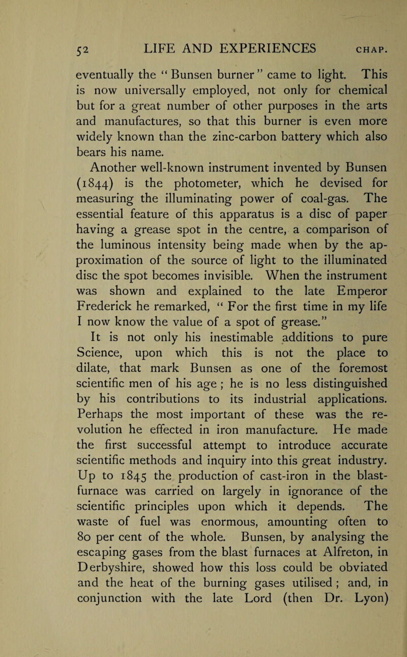 eventually the “Bunsen burner” came to light. This is now universally employed, not only for chemical but for a great number of other purposes in the arts and manufactures, so that this burner is even more widely known than the zinc-carbon battery which also bears his name. Another well-known instrument invented by Bunsen (1844) is the photometer, which he devised for measuring the illuminating power of coal-gas. The essential feature of this apparatus is a disc of paper having a grease spot in the centre, a comparison of the luminous intensity being made when by the ap¬ proximation of the source of light to the illuminated disc the spot becomes invisible. When the instrument was shown and explained to the late Emperor Frederick he remarked, “For the first time in my life I now know the value of a spot of grease.” It is not only his inestimable additions to pure Science, upon which this is not the place to dilate, that mark Bunsen as one of the foremost scientific men of his age ; he is no less distinguished by his contributions to its industrial applications. Perhaps the most important of these was the re¬ volution he effected in iron manufacture. He made the first successful attempt to introduce accurate scientific methods and inquiry into this great industry. Up to 1845 ^e production of cast-iron in the blast¬ furnace was carried on largely in ignorance of the scientific principles upon which it depends. The waste of fuel was enormous, amounting often to 80 per cent of the whole. Bunsen, by analysing the escaping gases from the blast furnaces at Alfreton, in Derbyshire, showed how this loss could be obviated and the heat of the burning gases utilised ; and, in conjunction with the late Lord (then Dr. Lyon)