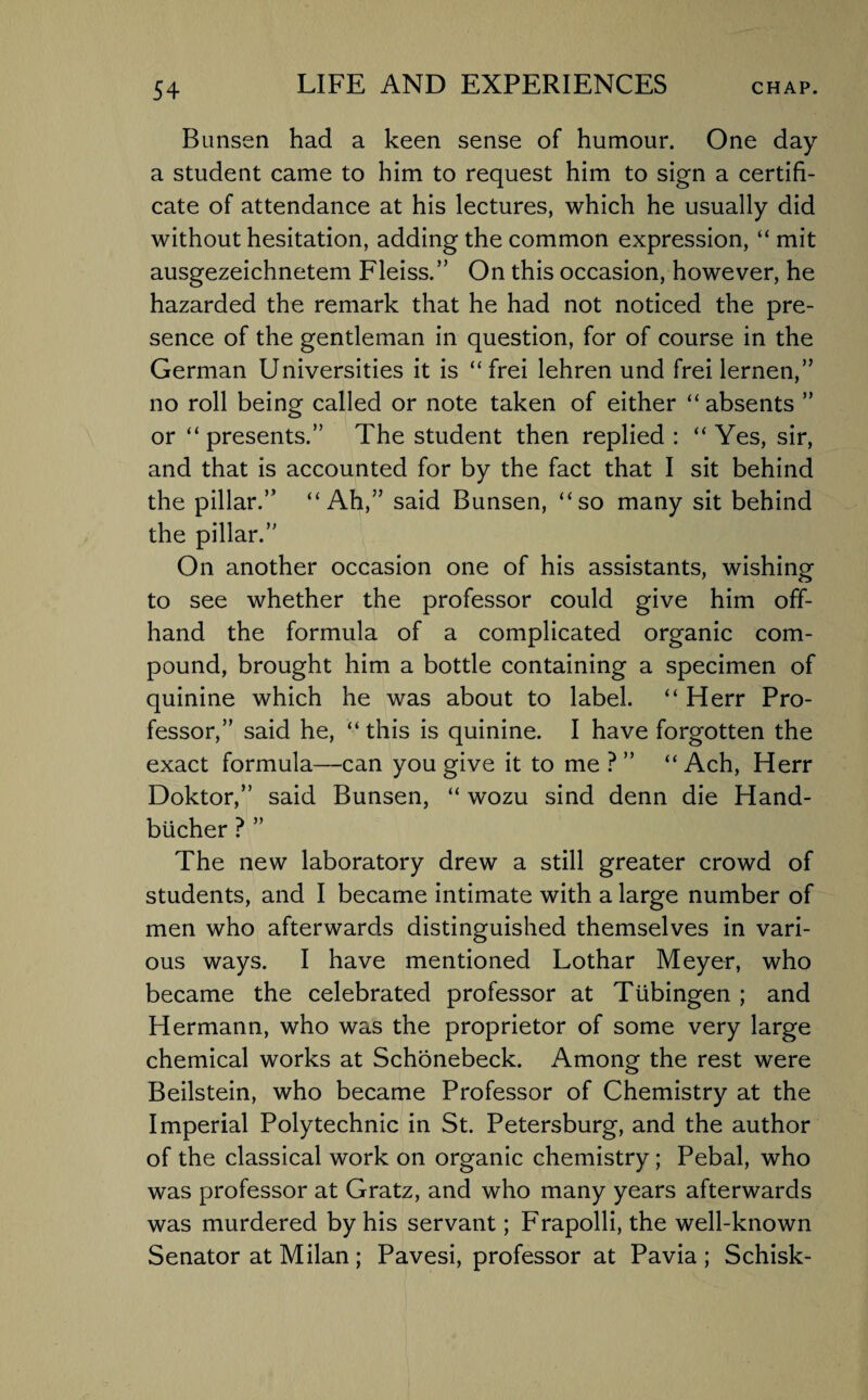 Bunsen had a keen sense of humour. One day a student came to him to request him to sign a certifi¬ cate of attendance at his lectures, which he usually did without hesitation, adding the common expression, “ mit ausgezeichnetem Fleiss.” On this occasion, however, he hazarded the remark that he had not noticed the pre¬ sence of the gentleman in question, for of course in the German Universities it is “frei lehren und frei lernen,” no roll being called or note taken of either “ absents ” or “ presents.” The student then replied : “ Yes, sir, and that is accounted for by the fact that I sit behind the pillar.” “Ah,” said Bunsen, “so many sit behind the pillar.” On another occasion one of his assistants, wishing to see whether the professor could give him off¬ hand the formula of a complicated organic com¬ pound, brought him a bottle containing a specimen of quinine which he was about to label. “ Herr Pro¬ fessor,” said he, “this is quinine. I have forgotten the exact formula—can you give it to me ?” “ Ach, Herr Doktor,” said Bunsen, “ wozu sind denn die Hand- blicher ? ” The new laboratory drew a still greater crowd of students, and I became intimate with a large number of men who afterwards distinguished themselves in vari¬ ous ways. I have mentioned Lothar Meyer, who became the celebrated professor at Tubingen ; and Hermann, who was the proprietor of some very large chemical works at Schonebeck. Among the rest were Beilstein, who became Professor of Chemistry at the Imperial Polytechnic in St. Petersburg, and the author of the classical work on organic chemistry; Pebal, who was professor at Gratz, and who many years afterwards was murdered by his servant; Frapolli, the well-known Senator at Milan; Pavesi, professor at Pavia; Schisk-