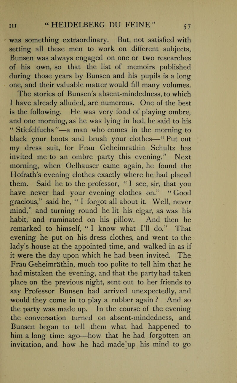 was something extraordinary. But, not satisfied with setting all these men to work on different subjects, Bunsen was always engaged on one or two researches of his own, so that the list of memoirs published during those years by Bunsen and his pupils is a long one, and their valuable matter would fill many volumes. The stories of Bunsen’s absent-mindedness, to which I have already alluded, are numerous. One of the best is the following. He was very fond of playing ombre, and one morning, as he was lying in bed, he said to his “ Stiefelfuchs ”—a man who comes in the morning to black your boots and brush your clothes—“ Put out my dress suit, for Frau Geheimrathin Schultz has invited me to an ombre party this evening.” Next morning, when Oelhauser came again, he found the Hofrath’s evening clothes exactly where he had placed them. Said he to the professor, “ I see, sir, that you have never had your evening clothes on.” “ Good gracious,” said he, “ I forgot all about it. Well, never mind,” and turning round he lit his cigar, as was his habit, and ruminated on his pillow. And then he remarked to himself, “ I know what I’ll do.” That evening he put on his dress clothes, and went to the lady’s house at the appointed time, and walked in as if it were the day upon which he had been invited. The Frau Geheimrathin, much too polite to tell him that he had mistaken the evening, and that the party had taken place on the previous night, sent out to her friends to say Professor Bunsen had arrived unexpectedly, and would they come in to play a rubber again ? And so the party was made up. In the course of the evening the conversation turned on absent-mindedness, and Bunsen began to tell them what had happened to him a long time ago—how that he had forgotten an invitation, and how he had made up his mind to go