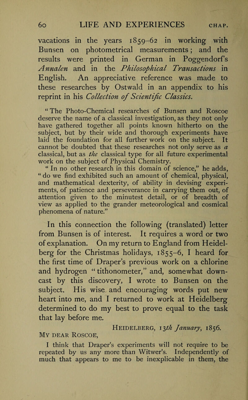 vacations in the years 1859-62 in working with Bunsen on photometrical measurements; and the results were printed in German in Poggendorf’s Annalen and in the Philosophical Transactions in English. An appreciative reference was made to these researches by Ostwald in an appendix to his reprint in his Collection of Scientific Classics. “ The Photo-Chemical researches of Bunsen and Roscoe deserve the name of a classical investigation, as they not only have gathered together all points known hitherto on the subject, but by their wide and thorough experiments have laid the foundation for all further work on the subject. It cannot be doubted that these researches not only serve as a classical, but as the classical type for all future experimental work on the subject of Physical Chemistry. “ In no other research in this domain of science,” he adds, “ do we find exhibited such an amount of chemical, physical, and mathematical dexterity, of ability in devising experi¬ ments, of patience and perseverance in carrying them out, of attention given to the minutest detail, or of breadth of view as applied to the grander meteorological and cosmical phenomena of nature.” In this connection the following (translated) letter from Bunsen is of interest. It requires a word or two of explanation. On my return to England from Heidel¬ berg for the Christmas holidays, 1855-6, I heard for the first time of Drapers previous work on a chlorine and hydrogen “ tithonometer,” and, somewhat down¬ cast by this discovery, I wrote to Bunsen on the subject. His wise and encouraging words put new heart into me, and I returned to work at Heidelberg determined to do my best to prove equal to the task that lay before me. Heidelberg, 13th January, 1856. My dear Roscoe, I think that Draper’s experiments will not require to be repeated by us any more than Witwer’s. Independently of much that appears to me to be inexplicable in them, the