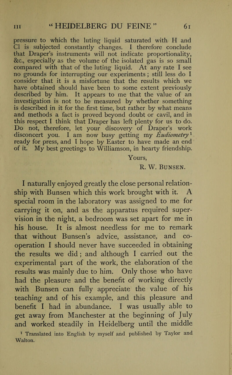 pressure to which the luting liquid saturated with H and Cl is subjected constantly changes. I therefore conclude that Draper’s instruments will not indicate proportionality, &c., especially as the volume of the isolated gas is so small compared with that of the luting liquid. At any rate I see no grounds for interrupting our experiments ; still less do I consider that it is a misfortune that the results which we have obtained should have been to some extent previously described by him. It appears to me that the value of an investigation is not to be measured by whether something is described in it for the first time, but rather by what means and methods a fact is proved beyond doubt or cavil, and in this respect I think that Draper has left plenty for us to do. Do not, therefore, let your discovery of Draper’s work disconcert you. I am now busy getting my Eudiometryx ready for press, and I hope by Easter to have made an end of it. My best greetings to Williamson, in hearty friendship. Yours, R. W. Bunsen. I naturally enjoyed greatly the close personal relation¬ ship with Bunsen which this work brought with it. A special room in the laboratory was assigned to me for carrying it on, and as the apparatus required super¬ vision in the night, a bedroom was set apart for me in his house. It is almost needless for me to remark that without Bunsen’s advice, assistance, and co¬ operation I should never have succeeded in obtaining the results we did ; and although I carried out the experimental part of the work, the elaboration of the results was mainly due to him. Only those who have had the pleasure and the benefit of working directly with Bunsen can fully appreciate the value of his teaching and of his example, and this pleasure and benefit I had in abundance. I was usually able to get away from Manchester at the beginning of July and worked steadily in Heidelberg until the middle 1 Translated into English by myself and published by Taylor and Walton.