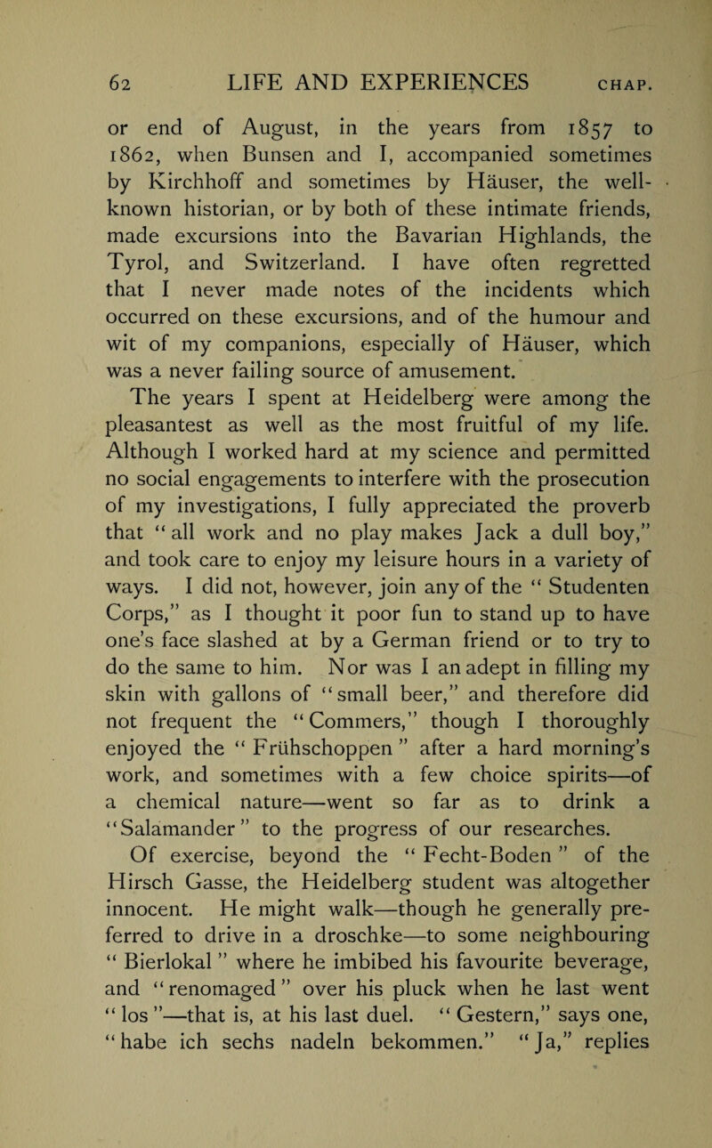 or end of August, in the years from 1857 to 1862, when Bunsen and I, accompanied sometimes by Kirchhoff and sometimes by Hauser, the well- • known historian, or by both of these intimate friends, made excursions into the Bavarian Highlands, the Tyrol, and Switzerland. I have often regretted that I never made notes of the incidents which occurred on these excursions, and of the humour and wit of my companions, especially of Hauser, which was a never failing source of amusement. The years I spent at Heidelberg were among the pleasantest as well as the most fruitful of my life. Although I worked hard at my science and permitted no social engagements to interfere with the prosecution of my investigations, I fully appreciated the proverb that “all work and no play makes Jack a dull boy,” and took care to enjoy my leisure hours in a variety of ways. I did not, however, join any of the “ Studenten Corps,” as I thought it poor fun to stand up to have one’s face slashed at by a German friend or to try to do the same to him. Nor was I an adept in filling my skin with gallons of “small beer,” and therefore did not frequent the “Commers,” though I thoroughly enjoyed the “ Friihschoppen ” after a hard morning’s work, and sometimes with a few choice spirits—of a chemical nature—went so far as to drink a “Salamander” to the progress of our researches. Of exercise, beyond the “ Fecht-Boden ” of the Hirsch Gasse, the Heidelberg student was altogether innocent. He might walk—though he generally pre¬ ferred to drive in a droschke—to some neighbouring “ Bierlokal ” where he imbibed his favourite beverage, and “ renomaged ” over his pluck when he last went “ los ”—that is, at his last duel. “ Gestern,” says one, “ habe ich sechs nadeln bekommen.” “Ja,” replies