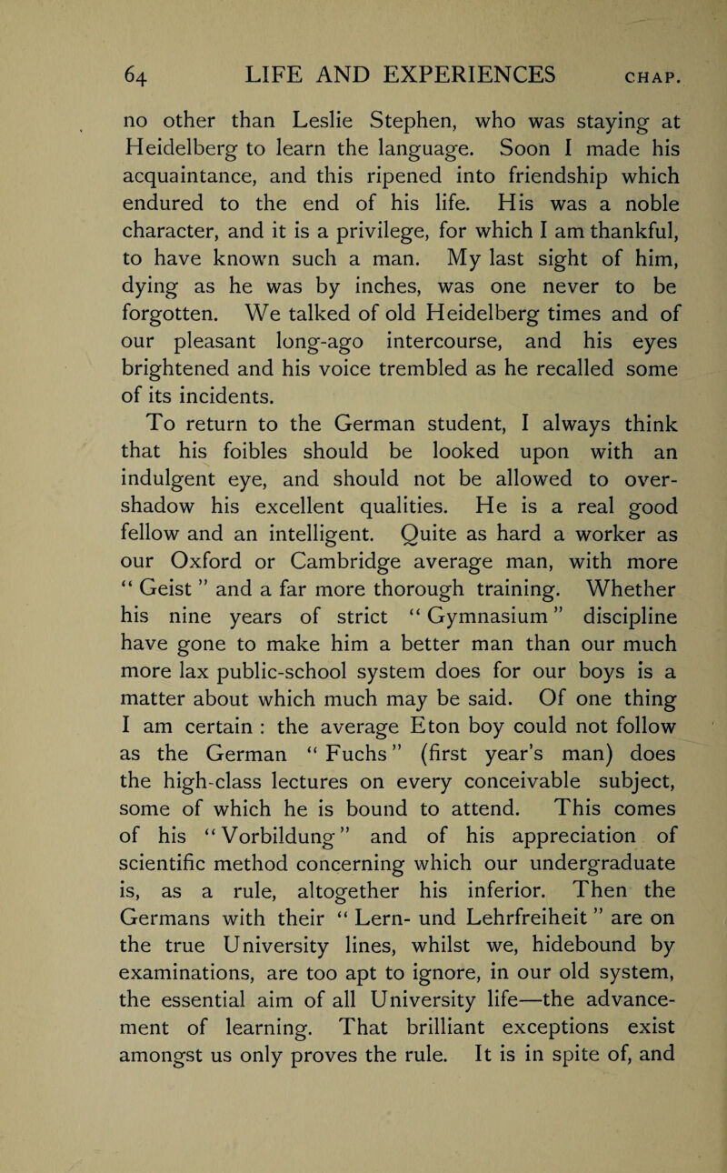 no other than Leslie Stephen, who was staying at Heidelberg to learn the language. Soon I made his acquaintance, and this ripened into friendship which endured to the end of his life. His was a noble character, and it is a privilege, for which I am thankful, to have known such a man. My last sight of him, dying as he was by inches, was one never to be forgotten. We talked of old Heidelberg times and of our pleasant long-ago intercourse, and his eyes brightened and his voice trembled as he recalled some of its incidents. To return to the German student, I always think that his foibles should be looked upon with an indulgent eye, and should not be allowed to over¬ shadow his excellent qualities. He is a real good fellow and an intelligent. Quite as hard a worker as our Oxford or Cambridge average man, with more “ Geist ” and a far more thorough training. Whether his nine years of strict “ Gymnasium ” discipline have gone to make him a better man than our much more lax public-school system does for our boys is a matter about which much may be said. Of one thing I am certain : the average Eton boy could not follow as the German “Fuchs” (first year’s man) does the high-class lectures on every conceivable subject, some of which he is bound to attend. This comes of his “Vorbildung” and of his appreciation of scientific method concerning which our undergraduate is, as a rule, altogether his inferior. Then the Germans with their “ Lern- und Lehrfreiheit ” are on the true University lines, whilst we, hidebound by examinations, are too apt to ignore, in our old system, the essential aim of all University life—the advance¬ ment of learning. That brilliant exceptions exist amongst us only proves the rule. It is in spite of, and