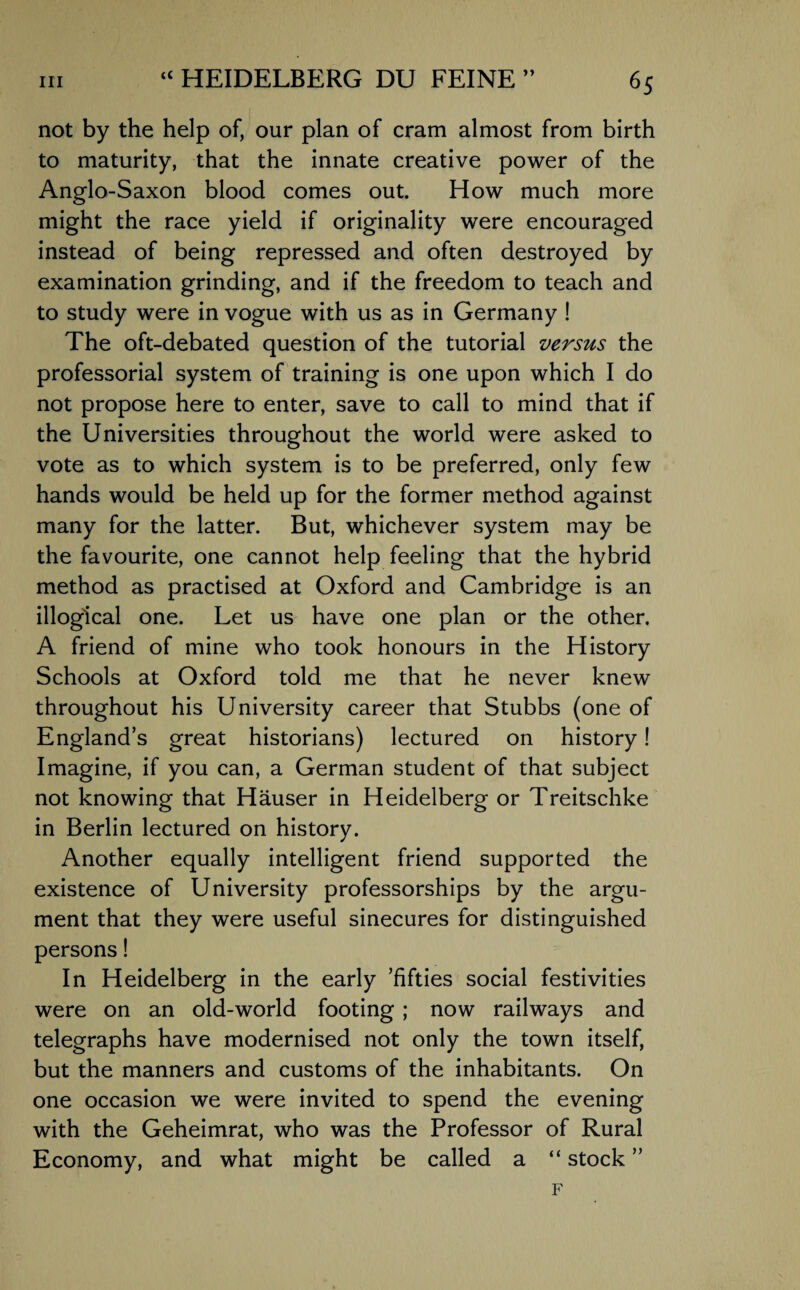 not by the help of, our plan of cram almost from birth to maturity, that the innate creative power of the Anglo-Saxon blood comes out. How much more might the race yield if originality were encouraged instead of being repressed and often destroyed by examination grinding, and if the freedom to teach and to study were in vogue with us as in Germany ! The oft-debated question of the tutorial versus the professorial system of training is one upon which I do not propose here to enter, save to call to mind that if the Universities throughout the world were asked to vote as to which system is to be preferred, only few hands would be held up for the former method against many for the latter. But, whichever system may be the favourite, one cannot help feeling that the hybrid method as practised at Oxford and Cambridge is an illogical one. Let us have one plan or the other. A friend of mine who took honours in the History Schools at Oxford told me that he never knew throughout his University career that Stubbs (one of England’s great historians) lectured on history! Imagine, if you can, a German student of that subject not knowing that Hauser in Heidelberg or Treitschke in Berlin lectured on history. Another equally intelligent friend supported the existence of University professorships by the argu¬ ment that they were useful sinecures for distinguished persons! In Heidelberg in the early ’fifties social festivities were on an old-world footing ; now railways and telegraphs have modernised not only the town itself, but the manners and customs of the inhabitants. On one occasion we were invited to spend the evening with the Geheimrat, who was the Professor of Rural Economy, and what might be called a “ stock ”