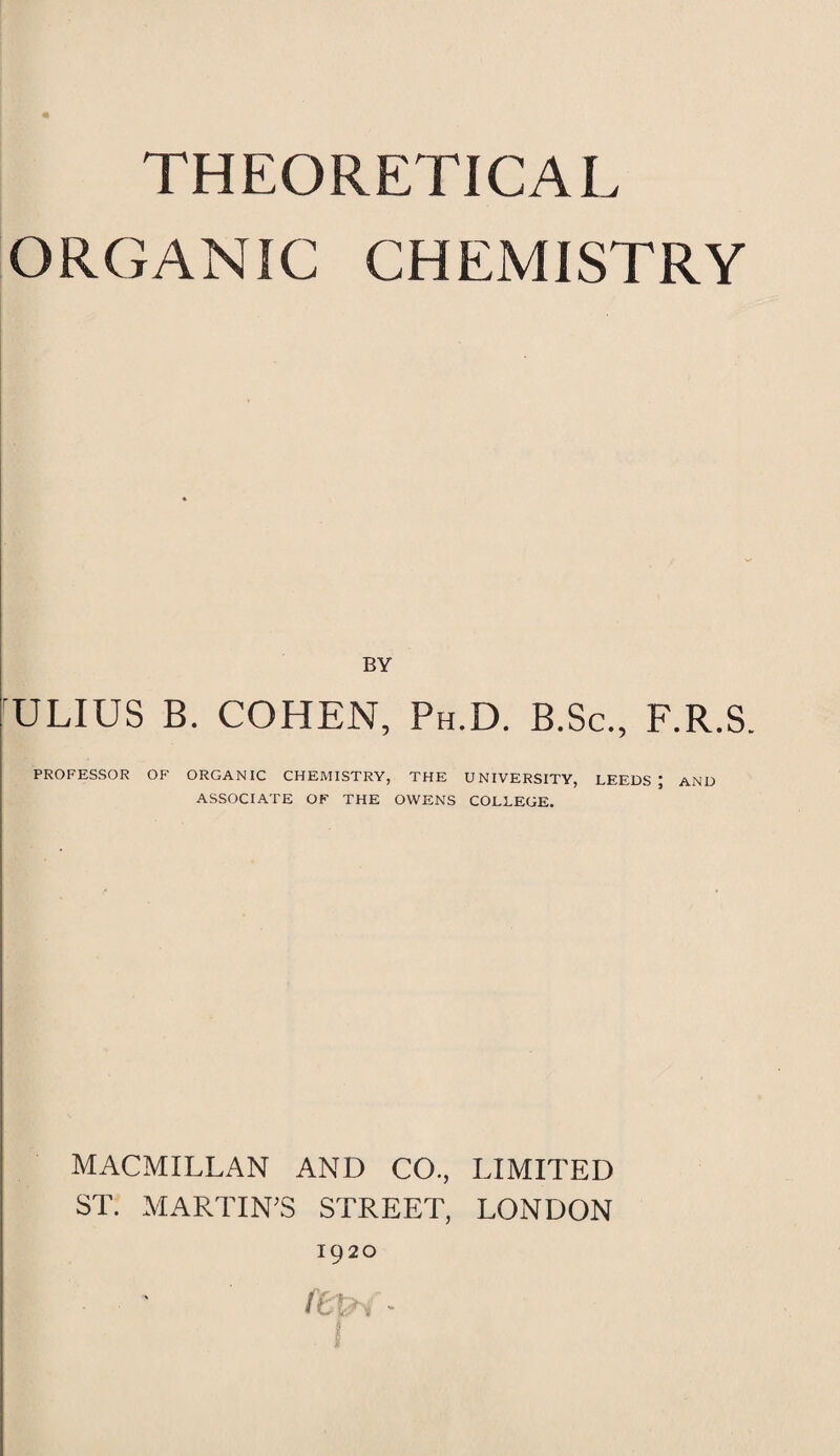 ORGANIC CHEMISTRY BY ULIUS B. COHEN, Ph.D. B.Sc., F.R.S. PROFESSOR OF ORGANIC CHEMISTRY, THE UNIVERSITY, LEEDS ; AND ASSOCIATE OF THE OWENS COLLEGE. MACMILLAN AND CO., LIMITED ST. MARTIN’S STREET, LONDON 1920 H.'.', -