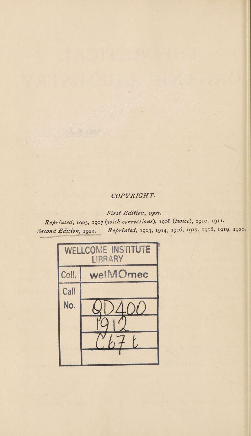 COPYRIGHT. First Edition, 1902. Reprinted, 1905, 1907 (with corrections), 1908 (twice), 1910, 1911. Second Edition, 1912. Reprinted, 1913, i9x4) T9T6, T9T7i I91^, 1919, 1920. WELLCOME INSTITUTE LIBRARY Coll. welMOmec Call No. Q~) 4 do 9! 5, it