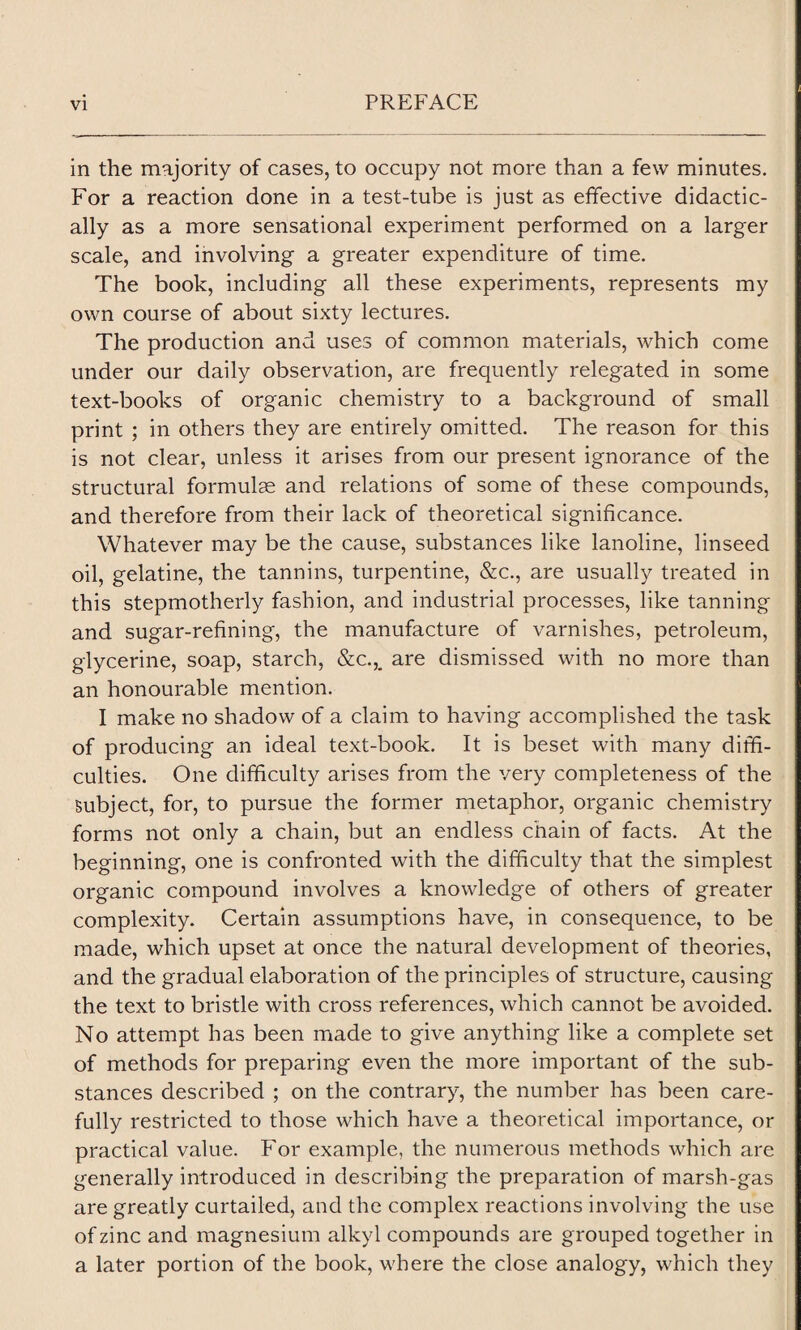 in the majority of cases, to occupy not more than a few minutes. For a reaction done in a test-tube is just as effective didactic¬ ally as a more sensational experiment performed on a larger scale, and involving a greater expenditure of time. The book, including all these experiments, represents my own course of about sixty lectures. The production and uses of common materials, which come under our daily observation, are frequently relegated in some text-books of organic chemistry to a background of small print ; in others they are entirely omitted. The reason for this is not clear, unless it arises from our present ignorance of the structural formulas and relations of some of these compounds, and therefore from their lack of theoretical significance. Whatever may be the cause, substances like lanoline, linseed oil, gelatine, the tannins, turpentine, &c., are usually treated in this stepmotherly fashion, and industrial processes, like tanning and sugar-refining, the manufacture of varnishes, petroleum, glycerine, soap, starch, &c.,„ are dismissed with no more than an honourable mention. I make no shadow of a claim to having accomplished the task of producing an ideal text-book. It is beset with many diffi¬ culties. One difficulty arises from the very completeness of the subject, for, to pursue the former metaphor, organic chemistry forms not only a chain, but an endless chain of facts. At the beginning, one is confronted with the difficulty that the simplest organic compound involves a knowledge of others of greater complexity. Certain assumptions have, in consequence, to be made, which upset at once the natural development of theories, and the gradual elaboration of the principles of structure, causing the text to bristle with cross references, which cannot be avoided. No attempt has been made to give anything like a complete set of methods for preparing even the more important of the sub¬ stances described ; on the contrary, the number has been care¬ fully restricted to those which have a theoretical importance, or practical value. For example, the numerous methods which are generally introduced in describing the preparation of marsh-gas are greatly curtailed, and the complex reactions involving the use of zinc and magnesium alkyl compounds are grouped together in a later portion of the book, where the close analogy, which they