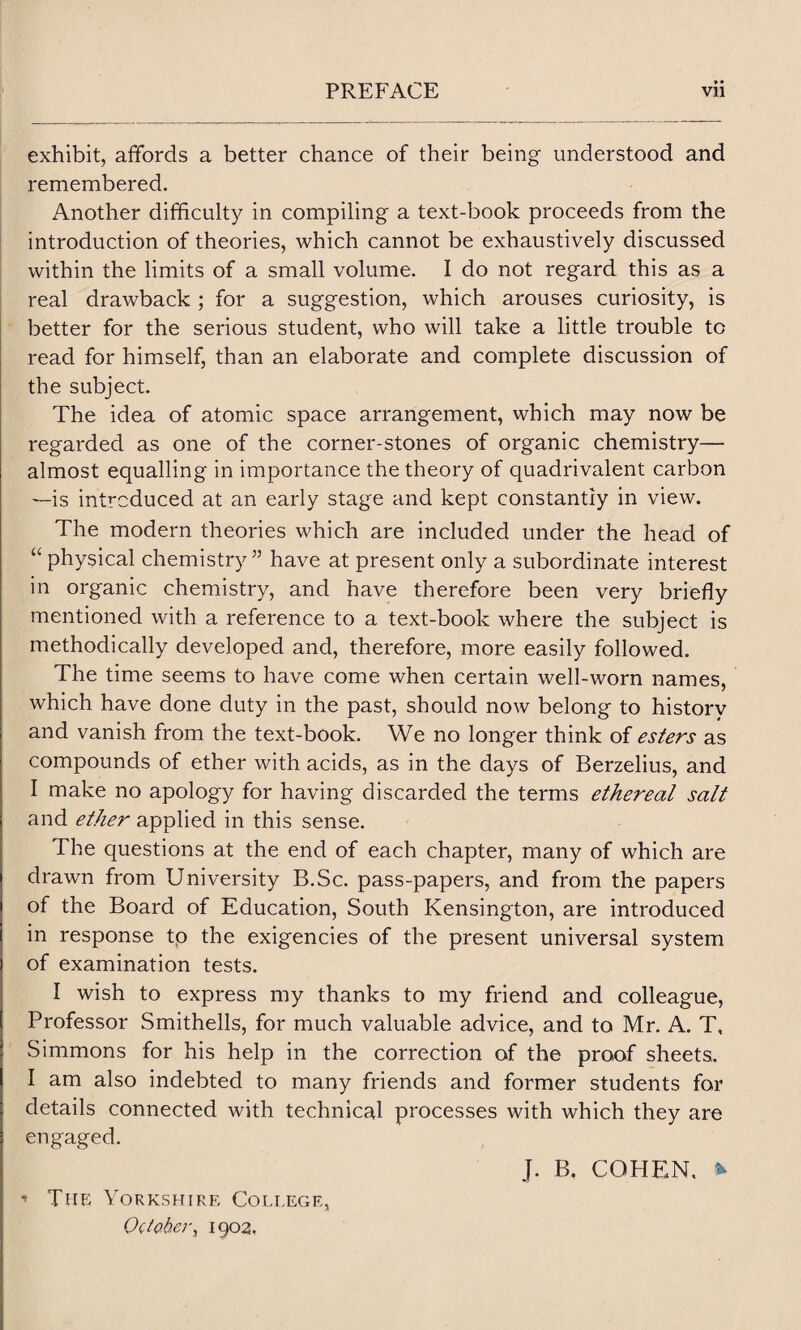 exhibit, affords a better chance of their being understood and remembered. Another difficulty in compiling a text-book proceeds from the introduction of theories, which cannot be exhaustively discussed within the limits of a small volume. I do not regard this as a real drawback ; for a suggestion, which arouses curiosity, is better for the serious student, who will take a little trouble to read for himself, than an elaborate and complete discussion of the subject. The idea of atomic space arrangement, which may now be regarded as one of the corner-stones of organic chemistry— almost equalling in importance the theory of quadrivalent carbon —is introduced at an early stage and kept constantly in view. The modern theories which are included under the head of “ physical chemistry” have at present only a subordinate interest in organic chemistry, and have therefore been very briefly mentioned with a reference to a text-book where the subject is methodically developed and, therefore, more easily followed. The time seems to have come when certain well-worn names, which have done duty in the past, should now belong to history and vanish from the text-book. We no longer think of esters as compounds of ether with acids, as in the days of Berzelius, and I make no apology for having discarded the terms ethereal salt and ether applied in this sense. The questions at the end of each chapter, many of which are drawn from University B.Sc. pass-papers, and from the papers of the Board of Education, South Kensington, are introduced in response tp the exigencies of the present universal system of examination tests. I wish to express my thanks to my friend and colleague, Professor Smithells, for much valuable advice, and to Mr. A. T, Simmons for his help in the correction of the proof sheets. I am also indebted to many friends and former students for details connected with technical processes with which they are engaged. J. B, COHEN. * •* The Yorkshire College, October, 1902,