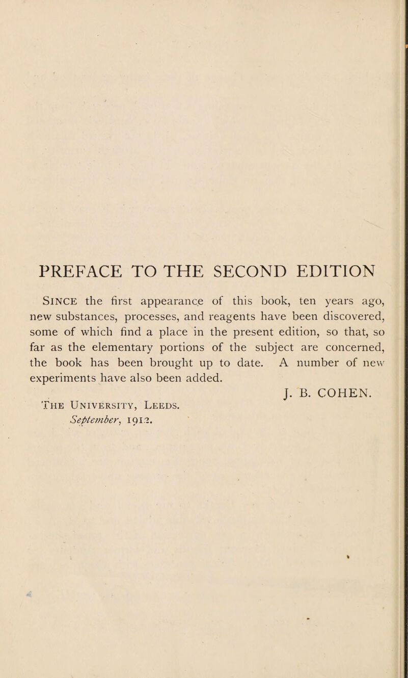 PREFACE TO THE SECOND EDITION SINCE the first appearance of this book, ten years ago, new substances, processes, and reagents have been discovered, some of which find a place in the present edition, so that, so far as the elementary portions of the subject are concerned, the book has been brought up to date. A number of new experiments have also been added. J. B. COHEN. The University, Leeds. September. 191.?.