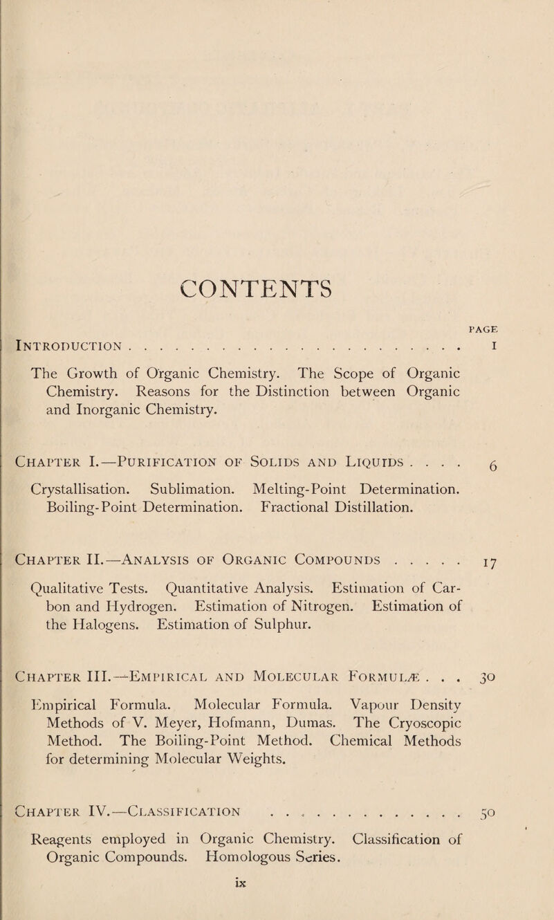 CONTENTS PAGE Introduction. i The Growth of Organic Chemistry. The Scope of Organic Chemistry. Reasons for the Distinction between Organic and Inorganic Chemistry. Chapter I.—Purification of Solids and Liquids .... 5 Crystallisation. Sublimation. Melting-Point Determination. Boiling-Point Determination. Fractional Distillation. Chapter II.—Analysis of Organic Compounds. 17 Qualitative Tests. Quantitative Analysis. Estimation of Car¬ bon and Hydrogen. Estimation of Nitrogen. Estimation of the Halogens. Estimation of Sulphur. Chapter III.--Empirical and Molecular Formulae ... 30 Empirical Formula. Molecular Formula. Vapour Density Methods of V. Meyer, Hofmann, Dumas. The Cryoscopic Method. The Boiling-Point Method. Chemical Methods for determining Molecular Weights. Chapter IV.—Classification .. 50 Reagents employed in Organic Chemistry. Classification of Organic Compounds. Homologous Scries. XX