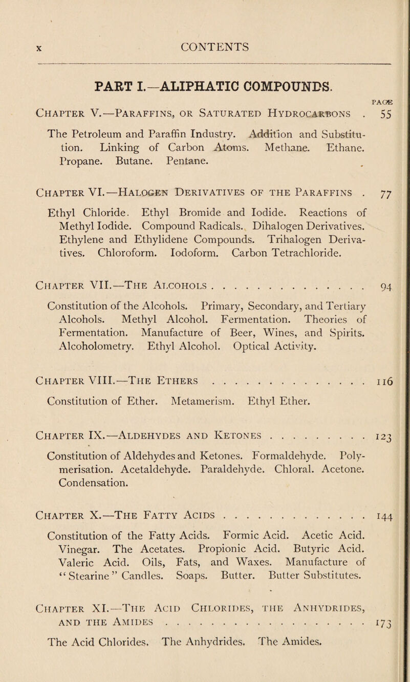 PART I.—ALIPHATIC COMPOUNDS. PAGE Chapter V.—Paraffins, or Saturated Hydrocarbons . 55 The Petroleum and Paraffin Industry. Addition and Substitu¬ tion. Linking of Carbon Atoms. Methane. Ethane. Propane. Butane. Pentane. Chapter VI.—PIalogen Derivatives of the Paraffins . 77 Ethyl Chloride. Ethyl Bromide and Iodide. Reactions of Methyl Iodide. Compound Radicals. Dihalogen Derivatives. Ethylene and Ethylidene Compounds. Trihalogen Deriva¬ tives. Chloroform. Iodoform. Carbon Tetrachloride. Chapter VII.—The Alcohols. 94 Constitution of the Alcohols. Primary, Secondary, and Tertiary Alcohols. Methyl Alcohol. Fermentation. Theories of Fermentation. Manufacture of Beer, Wines, and Spirits. Alcoholometry. Ethyl Alcohol. Optical Activity. Chapter VIII.—The Ethers.116 Constitution of Ether. Metamerism. Ethyl Ether. Chapter IX.—Aldehydes and Ketones.123 Constitution of Aldehydes and Ketones. Formaldehyde. Poly¬ merisation. Acetaldehyde. Paraldehyde. Chloral. Acetone. Condensation. Chapter X.—The Fatty Acids.144 Constitution of the Fatty Acids. Formic Acid. Acetic Acid. Vinegar. The Acetates. Propionic Acid. Butyric Acid. Valeric Acid. Oils, Fats, and Waxes. Manufacture of “ Stearine ” Candles. Soaps. Butter. Butter Substitutes. Chapter XI.—The Acid Chlorides, the Anhydrides, and the Amides.173 The Acid Chlorides. The Anhydrides, The Amides.