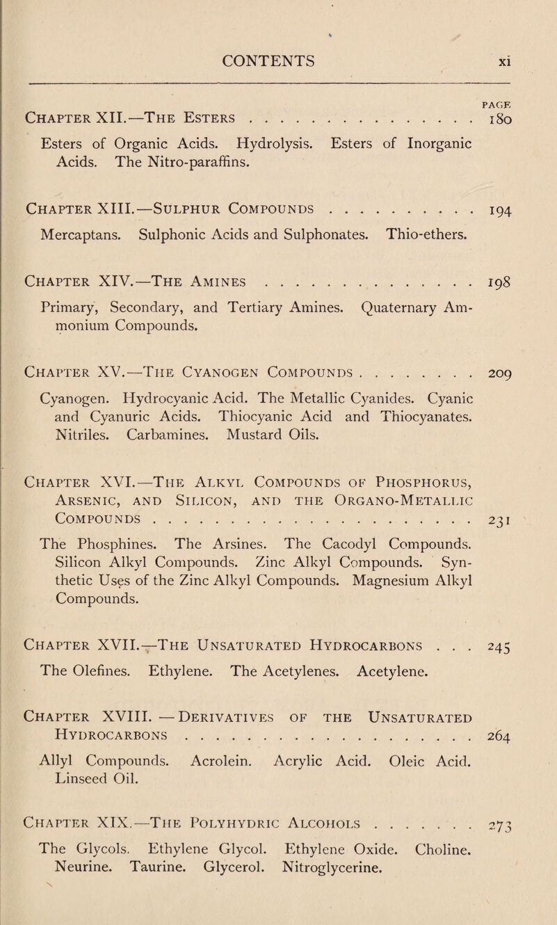 PAGE Chapter XII.—The Esters.iSo Esters of Organic Acids. Hydrolysis. Esters of Inorganic Acids. The Nitro-paraffins. Chapter XIII.—Sulphur Compounds.194 Mercaptans. Sulphonic Acids and Sulphonates. Thio-ethers. Chapter XIV.—The Amines.198 Primary, Secondary, and Tertiary Amines. Quaternary Am¬ monium Compounds. Chapter XV.—The Cyanogen Compounds.209 Cyanogen. Hydrocyanic Acid. The Metallic Cyanides. Cyanic and Cyanuric Acids. Thiocyanic Acid and Thiocyanates. Nitriles. Carbamines. Mustard Oils. Chapter XVI.—The Alkyl Compounds of Phosphorus, Arsenic, and Silicon, and the Organo-Metallic Compounds.231 The Phosphines. The Arsines. The Cacodyl Compounds. Silicon Alkyl Compounds. Zinc Alkyl Compounds. Syn¬ thetic Uses of the Zinc Alkyl Compounds. Magnesium Alkyl Compounds. Chapter XVII.—The Unsaturated Hydrocarbons . . . 245 The Olefines. Ethylene. The Acetylenes. Acetylene. Chapter XVIII. —Derivatives of the Unsaturated Hydrocarbons . 264 Ally! Compounds. Acrolein. Acrylic Acid. Oleic Acid. Linseed Oil. Chapter XIX.—The Polyhydric Alcohols.273 The Glycols. Ethylene Glycol. Ethylene Oxide. Choline. Neurine. Taurine. Glycerol. Nitroglycerine.