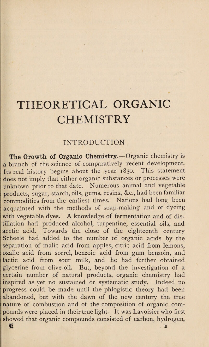 THEORETICAL ORGANIC CHEMISTRY INTRODUCTION The Growth of Organic Chemistry.—Organic chemistry is a branch of the science of comparatively recent development. Its real history begins about the year 1830. This statement does not imply that either organic substances or processes were unknown prior to that date. Numerous animal and vegetable products, sugar, starch, oils, gums, resins, &c., had been familiar commodities from the earliest times. Nations had long been acquainted with the methods of soap-making and of dyeing with vegetable dyes. A knowledge of fermentation and of dis¬ tillation had produced alcohol, turpentine, essential oils, and acetic acid. Towards the close of the eighteenth century Scheele had added to the number of organic acids by the separation of malic acid from apples, citric acid from lemons, oxalic acid from sorrel, benzoic acid from gum benzoin, and lactic acid from sour milk, and he had further obtained glycerine from olive-oil. But, beyond the investigation of a certain number of natural products, organic chemistry had inspired as yet no sustained or systematic study. Indeed no progress could be made until the phlogistic theory had been abandoned, but with the dawn of the new century the true nature of combustion and of the composition of organic com¬ pounds were placed in their true light. It was Lavoisier who first showed that organic compounds consisted of carbon, hydrogen, !E b