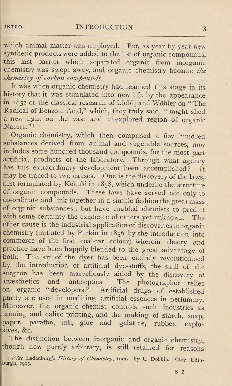 which animal matter was employed. But, as year by year new synthetic products were added to the list of organic compounds, this last barrier which separated organic from inorganic chemistry was swept away, and organic chemistry became the chemistry of carbon compounds. It was when organic chemistry had reached this stage in its history that it was stimulated into new life by the appearance in 1832 of the classical research of Liebig and Wohler on “ The Radical of Benzoic Acid/5 which, they truly said, “ might shed a new light on the vast and unexplored region of organic Nature.551 Organic chemistry, which then comprised a few hundred substances derived from animal and vegetable sources, now includes some hundred thousand compounds, for the most part artificial products of the laboratory. Through what agency has this extraordinary development been accomplished? It may be traced to two causes. One is the discovery of the laws, first formulated by Kekule in 1858, which underlie the structure of organic compounds. These laws have served not only to co-ordinate and link together in a simple fashion the great mass of organic substances ; but have enabled chemists to predict with some certainty the existence of others yet unknown. The other cause is the industrial application of discoveries in organic chemistry (initiated by Perkin in 1856 by the introduction into commerce of the first coal-tar colour) wherein theory and practice have been happily blended to the great advantage of both. The art of the dyer has been entirely revolutionised by the introduction of artificial dye-stuffs, the skill of the surgeon has been marvellously aided by the discovery of anaesthetics and antiseptics. The photographer • relies on organic “developers.55 Artificial drugs of established purity are used in medicine, artificial essences in perfumery. Moreover, the organic chemist controls such industries as tanning and calico-printing, and the making of starch, soap, paper, paraffin, ink, glue and gelatine, rubber, explo¬ sives, &c. The distinction between inorganic and organic chemistry, though now purely arbitrary, is still retained for reasons 1 Vide Ladenburg’s History of Chemistry, trans. by L. Dobbin. Clay, Edin¬ burgh, 1905. B 2