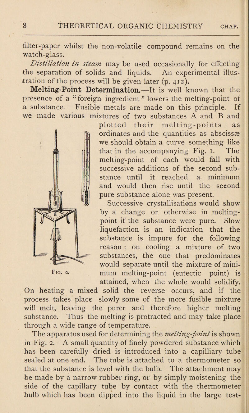 filter-paper whilst the non-volatile compound remains on the watch-glass. Distillation in steam may be used occasionally for effecting the separation of solids and liquids. An experimental illus¬ tration of the process will be given later (p. 412). Melting-Point Determination.—It is well known that the presence of a “ foreign ingredient ” lowers the melting-point of .a substance. Fusible metals are made on this principle. If we made various mixtures of two substances A and B and plotted their melting-points as ordinates and the quantities as abscissae we should obtain a curve something like that in the accompanying Fig. 1. The melting-point of each would fall with successive additions of the second sub¬ stance until it reached a minimum and would then rise until the second pure substance alone was present. Successive crystallisations would show by a change or otherwise in melting- point if the substance were pure. Slow liquefaction is an indication that the substance is impure for the following reason : on cooling a mixture of two substances, the one that predominates would separate until the mixture of mini¬ mum melting-point (eutectic point) is attained, when the whole would solidify. On heating a mixed solid the reverse occurs, and if the process takes place slowly some of the more fusible mixture will melt, leaving the purer and therefore higher melting substance. Thus the melting is protracted and may take place through a wide range of temperature. The apparatus used for determining the melting-point is shown in Fig. 2. A small quantity of finely powdered substance which has been carefully dried is introduced into a capilliary tube sealed at one end. The tube is attached to a thermometer so that the substance is level with the bulb. The attachment may be made by a narrow rubber ring, or by simply moistening the side of the capillary tube by contact with the thermometer bulb which has been dipped into the liquid in the large test-