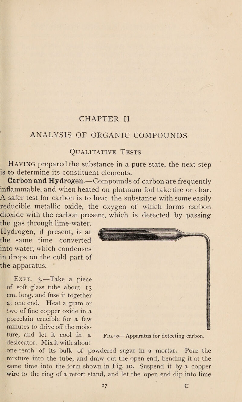 CHAPTER II ANALYSIS OF ORGANIC COMPOUNDS Qualitative Tests Having prepared the substance in a pure state, the next step is to determine its constituent elements. Carbon and Hydrogen.—Compounds of carbon are frequently inflammable, and when heated on platinum foil take fire or char. A safer test for carbon is to heat the substance with some easily reducible metallic oxide, the oxygen of which forms carbon dioxide with the carbon present, which is detected by passing the gas through lime-water. Hydrogen, if present, is at the same time converted into water, which condenses in drops on the cold part of the apparatus. ’ Expt. 3.—Take a piece of soft glass tube about 13 cm. long, and fuse it together at one end. Heat a gram or two of fine copper oxide in a porcelain crucible for a few minutes to drive off the mois¬ ture, and let it cool in a Fig.io.—Apparatus for detecting carbon, desiccator. Mix it with about one-tenth of its bulk of powdered sugar in a mortar. Pour the mixture into the tube, and draw out the open end, bending it at the same time into the form shown in Fig. 10. Suspend it by a copper wire to the ring of a retort stand, and let the open end dip into lime