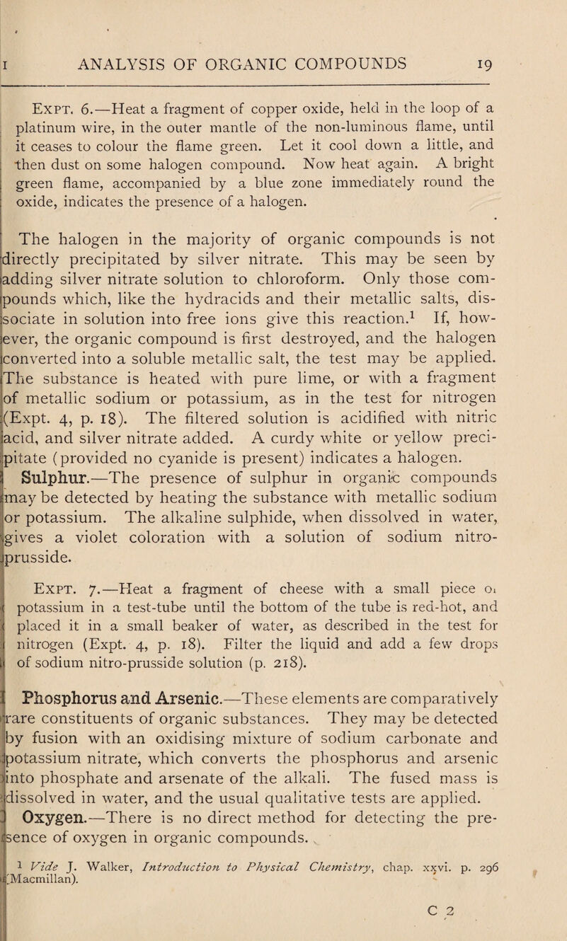 Expt. 6.—Heat a fragment of copper oxide, held in the loop of a platinum wire, in the outer mantle of the non-luminous flame, until it ceases to colour the flame green. Let it cool down a little, and then dust on some halogen compound. Now heat again. A bright green flame, accompanied by a blue zone immediately round the oxide, indicates the presence of a halogen. The halogen in the majority of organic compounds is not directly precipitated by silver nitrate. This may be seen by adding silver nitrate solution to chloroform. Only those com¬ pounds which, like the hydracids and their metallic salts, dis¬ sociate in solution into free ions give this reaction.1 If, how¬ ever, the organic compound is first destroyed, and the halogen converted into a soluble metallic salt, the test may be applied. The substance is heated with pure lime, or with a fragment of metallic sodium or potassium, as in the test for nitrogen (Expt. 4, p. 18). The filtered solution is acidified with nitric acid, and silver nitrate added. A curdy white or yellow preci¬ pitate (provided no cyanide is present) indicates a halogen. Sulphur.—The presence of sulphur in organic compounds may be detected by heating the substance with metallic sodium or potassium. The alkaline sulphide, when dissolved in water, gives a violet coloration with a solution of sodium nitro- prusside. Expt. 7.—Lleat a fragment of cheese with a small piece Oi potassium in a test-tube until the bottom of the tube is red-hot, and placed it in a small beaker of water, as described in the test for nitrogen (Expt. 4, p. 18). Filter the liquid and add a few drops of sodium nitro-prusside solution (p. 218). Phosphorus and Arsenic.—These elements are comparatively i rare constituents of organic substances. They may be detected by fusion with an oxidising mixture of sodium carbonate and .jpotassium nitrate, which converts the phosphorus and arsenic iinto phosphate and arsenate of the alkali. The fused mass is (dissolved in water, and the usual qualitative tests are applied. Oxygen.—There is no direct method for detecting the pre¬ sence of oxygen in organic compounds. v 1 Vide J. Walker, Introduction to Physical Chemistry, chap. xxvi. p. 296 | IMacmillan). C 2