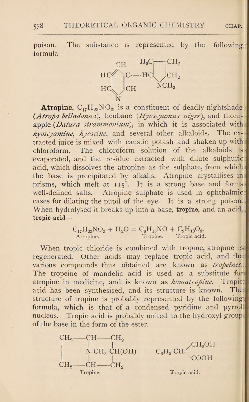 poison. The substance is represented by the formula — HC HC H2C C-HC CH CH Xi2 CH5 CH, NCIL N following Atropine, C17H23N03. is a constituent of deadly nightshade {Airop a belladonna), henbane (Hyoscyamus niger), and thorn- apple (.Datura strammonium), in which it is associated with hyoscy amine, hy os cine, and several other alkaloids. The ex¬ tracted juice is mixed with caustic potash and shaken up with chloroform. The chloroform solution of the alkaloids is evaporated, and the residue extracted with dilute sulphuric acid, which dissolves the atropine as the sulphate, from which the base is precipitated by alkalis. Atropine crystallises in prisms, which melt at 1150. It is a strong base and forms well-defined salts. Atropine sulphate is used in ophthalmic cases for dilating the pupil of the eye. It is a strong poison. When hydrolysed it breaks up into a base, tropine, and an acid, tropic acid— Cl7H23N03 + H20 = CgH^NO + C9H10O3. Atropine. Tropine. Tropic acid. When tropic chloride is combined with tropine, atropine is;- regenerated. Other acids may replace tropic acid, and the: various compounds thus obtained are known as tropeines., The tropeine of mandelic acid is used as a substitute for atropine in medicine, and is known as ho?natropine. Tropic: acid has been synthesised, and its structure is known. The!: structure of tropine is probably represented by the following; formula, which is that of a condensed pyridine and pyrrol! nucleus. Tropic acid is probably united to the hydroxyl groupi: of the base in the form of the ester. CH2-CH-CH2 I I N.CH3 CH(OH) CH2-CH-CH2 C6H5.CH ch2oh COOH Tropine. Tropic acid.