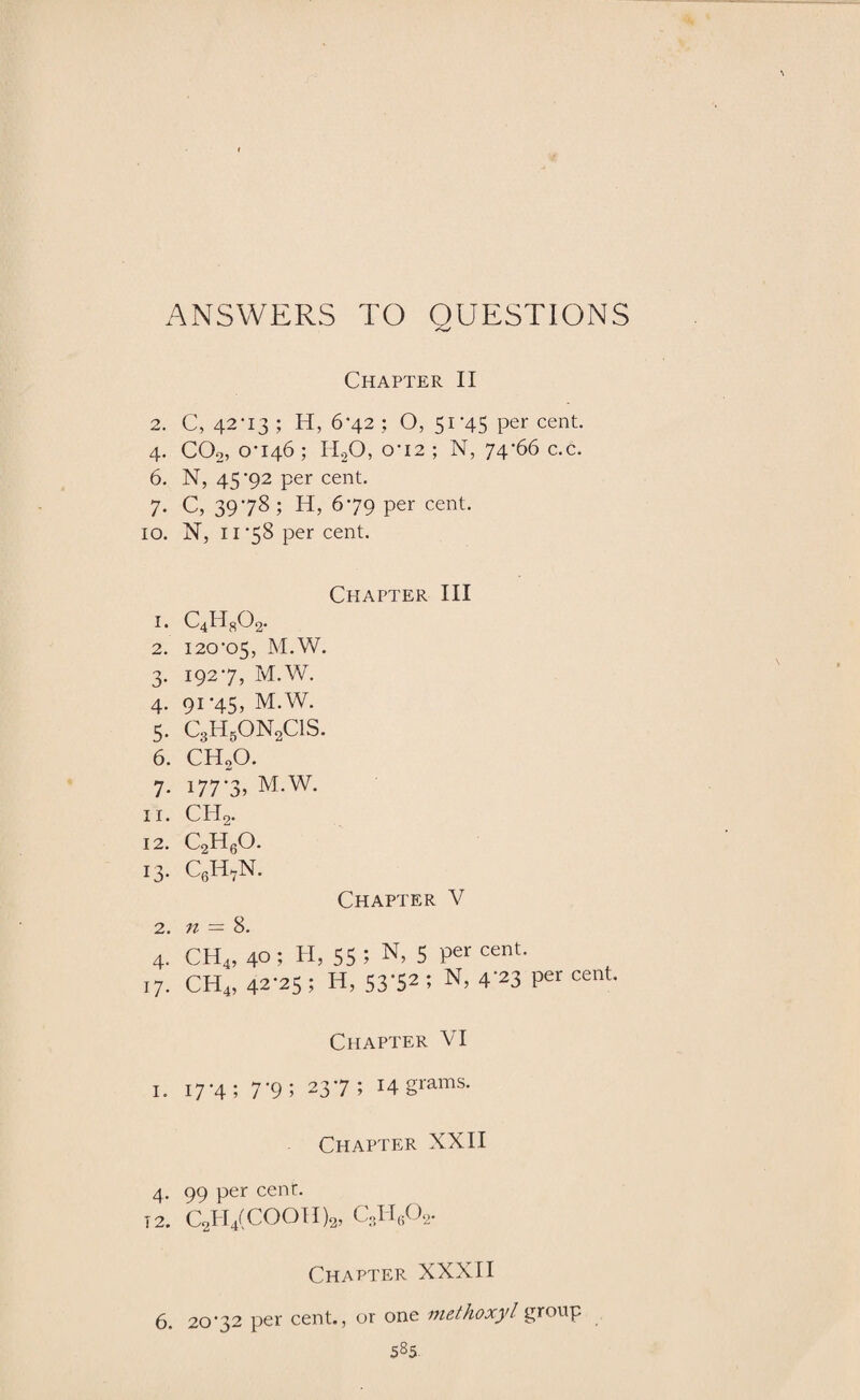 ANSWERS TO QUESTIONS **««✓ Chapter II 2. C, 42-13 ; H, 6-42 ; O, 51-45 per cent. 4. COo, 0-146; ICO, 0-12; N, 74-66 c.c. 6. N, 45-92 per cent. 7. C, 39-78; H, 6-79 per cent. 10. X, 11 -58 per cent. Chapter III 1. c4h802. 2. 120-05, M.W. 3. 192-7, M.W. 4. 91-45, M.W. 5. C3HgON2ClS. 6. CH20. 7. 177-3, M.W. 11. ch2. 12. c2h6o. 13. c6h7n. Chapter V 2. n = 8. 4. CH4, 40; H, 55; N, 5 percent. 17. CH4, 42-25 ; H, 53-52 ; N, 4-23 per cent. Chapter VI 1. 17-4; 7*9; 237; 14 grams. Chapter XXII 4. 99 per cent. T2. C2H4(COOTI)2, CoH602. Chapter XXXII 6. 20*32 per cent., or one mcthoxyl group