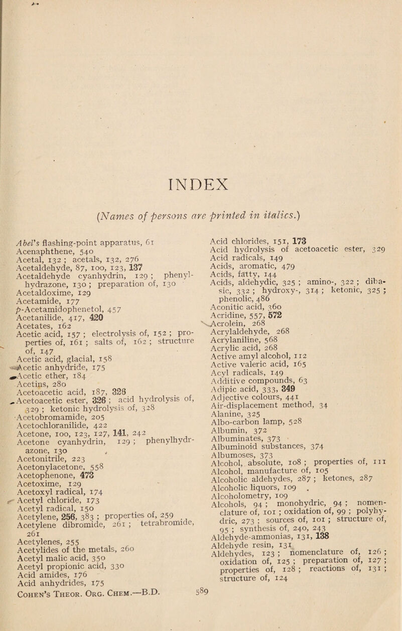 (Names of persons are printed in italics.) Abel's flashing-point apparatus, 61 Acenaphthene, 540 Acetal, 132 ; acetals, 132, 276 Acetaldehyde, 87, 100, 123, 137 Acetaldehyde cyanhydrin, 129 ; phenyl- hydrazone, 130 ; preparation of, 130 Acetaldoxime, 129 Acetamide, 177 p-Acetamidophenetol, 457 Acetanilide, 417, 420 Acetates, 162 Acetic acid, 157 ; electrolysis of, 152 ; pro¬ perties of, 161 ; salts of, 162 ; structure of, 147 Acetic acid, glacial, 158 ■Acetic, anhydride, 175 ^Acetic ether, 184 .Acetins, 280 Acetoacetic acid, 187, 328 ^ Acetoacetic ester, 326 ; acid hydrolysis of, 329 ; ketonic hydrolysis of, 328 ■Acetobromamide, 205 Acetochloranilide, 422 Acetone, 100, 123, 127, 141, 242 Acetone cyanhydrin, 129 ; phenylhydr- azone, 130 „ Acetonitrile, 223 Acetonylacetone, 558 Acetophenone, 473 Acetoxime, 129 Acetoxyl radical, 174 Acetyl chloride, 173 Acetyl radical, 150 Acetylene, 256, 383 I properties of, 259 Acetylene dibromide, 261 ; tetrabromice, 261 Acetylenes, 255 Acetylides of the metals, 260 Acetyl malic acid, 350 Acetyl propionic acid, 330 Acid amides, 176 Acid anhydrides, i75 Cohen’s Theor. Org. Chem.—B.D. Amid chlorides, 151, 173 Acid hydrolysis of acetoacetic ester, 329 Acid radicals, 149 Acids, aromatic, 479 Acids, fatty, 144 Acids, aldehydic, 325 ; amino-, 322 ; diba¬ sic, 332 ; hydroxy-, 314 ; ketonic, 325 ; phenolic, 486 Aconitic acid, 360 Acridine, 557, 572 '-...Acrolein, 268 Acrylaldehyde, 268 Ackylaniline, 568 Acrylic acid, 268 Active amyl alcohol, 112 Active valeric acid, 165 Acyl radicals, 149 Additive compounds, 63 Adipic acid, 333, 349 Adjective colours, 441 Air-displacement method, 34 Alanine, 325 Albo-carbon lamp, 528 Albumin, 372 Albuminates, 373 Albuminoid substances, 374 Albumoses, 373 Alcohol, absolute, 108; properties of, m Alcohol, manufacture of, 105 Alcoholic aldehydes, 287 ; ketones, 287 Alcoholic liquors, 109 . Alcoholometry, 109 Alcohols, 94 ; monohydric, 94 ; nomen¬ clature of, 101 ; oxidation of, 99 ; polyhy- dric, 273 ; sources of, ior ; structure of, 95 ; synthesis of, 240, 243 Aldehyde-ammonias, 131, 138 Aldehyde resin, 131 Aldehydes, 123 ; nomenclature of, 126 ; oxidation of, 125 ; preparation of, 127 ; properties of, 128 ; reactions of, 131 ; structure of, 124