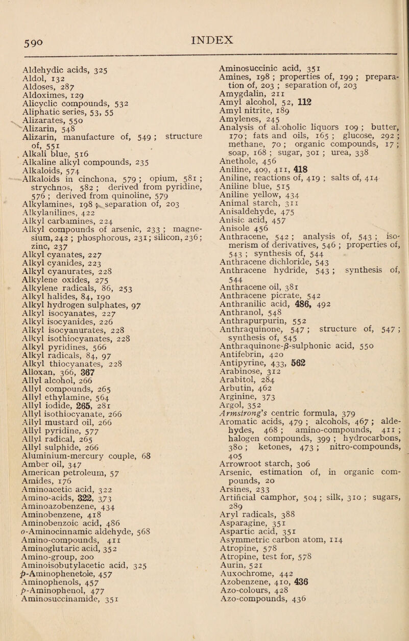 59° Aldehydic acids, 325 Aldol, 132 Aldoses, 287 Aldoximes, 129 Alicyclic compounds, 532 Aliphatic series, 53, 55 Alizarates, 550 Alizarin, 548 Alizarin, manufacture of, 549 ; structure of, 55i . Alkali blue, 516 Alkaline alkyl compounds, 235 Alkaloids, 574 Alkaloids in cinchona, 579 ; opium, 581 ; strychnos, 582 ; derived from pyridine, 576 ; derived from quinoiine, 579 Alkylamines, 198 ; separation of, 203 Alkylanilines, 422 Alkyl carbamines, 224 Alkyl compounds of arsenic, 233 ; magne¬ sium, 242 ; phosphorous, 231; silicon, 236; zinc, 237 Alkyl cyanates, 227 Alkyl cyanides, 223 Alkyl cyanurates, 228 Alkylene oxides, 275 Alkylene radicals, 86, 253 Alkyl halides, 84, 190 Alkyl hydrogen sulphates, 97 Alkyl isocyanates, 227 Alkyl isocyanides, 226 Alkyl isocyanurates, 228 Alkyl isothiocyanates, 228 Alkyl pyridines, 566 Alkyl radicals, 84, 97 Alkyl thiocyanates, 228 Alloxan, 366, 367 Allyl alcohol, 266 Allyl compounds, 265 Allyl ethylamine, 564 Allyl iodide, 265, 281 Allyl isothiocyanate, 266 Allyl mustard oil, 266 Allyl pyridine, 577 Allyl radical, 265 Allyl sulphide, 266 Aluminium-mercury couple, 68 Amber oil, 347 American petroleum, 5 7 Amides, 176 Aminoacetic acid, 322 Amino-acids, 322, 3.73 Aminoazobenzene, 434 Aminobenzene, 418 Aminobenzoic acid, 486 o-Aminocinnamic aldehyde, 568 Amino-compounds, 411 Aminoglutaric acid, 352 Amino-group, 200 Aminoisobutylacetic acid, 325 ^-Aminophenetole, 457 Aminophenols, 457 jf>-Aminophenol, 477 Aminosuccinamide, 351 Aminosuccinic acid, 351 Amines, 198 ; properties of, 199 ; prepara¬ tion of, 203 ; separation of, 203 Amygdalin, 211 Amyl alcohol, 52, 112 Amyl nitrite, 189 Amylenes, 245 Analysis of aLoholic liquors 109 ; butter, 170; fats and oils, 165; glucose, 292; methane, 70 ; organic compounds, 17 ; soap, 168 ; sugar, 301 ; urea, 338 Anethole, 456 Aniline, 409, 411, 418 Aniline, reactions of, 419 ; salts of, 414 Aniline blue, 515 Aniline yellow, 434 Animal starch, 311 Anisaldehyde, 475 Anisic acid, 457 Anisole 456 Anthracene, 542 ; analysis of, 543 ; iso¬ merism of derivatives, 546 ; properties of, 543 ; synthesis of, 544 Anthracene dichloride, 543 Anthracene hydride, 543 ; synthesis of, 544 Anthracene oil, 381 Anthracene picrate, 542 Anthranilic acid, 486, 492 Anthranol, 548 Anthrapurpurin, 552 Anthraquinone, 547 ; structure of, 547 ; synthesis of, 545 Anthraquinone-/3-sulphonic acid, 550 Antifebrin, 420 Antipyrine, 433, 562 Arabinose, 312 Arabitol, 284 Arbutin, 462 Arginine, 373 Argol, 352 Armstrong’s centric formula, 379 Aromatic acids, 479 ; alcohols, 467 ; alde¬ hydes, 468 ; amino-compounds, 411 ; halogen compounds, 399 ; hydrocarbons, 380; ketones, 473 ; nitro-compounds, 405 Arrowroot starch, 306 Arsenic, estimation of, in organic com¬ pounds, 20 Arsines, 233 Artificial camphor, 504; silk, 310; sugars, 289 Aryl radicals, 388 Asparagine, 351 Aspartic acid, 351 Asymmetric carbon atom, 114 Atropine, 578 Atropine, test for, 378 Aurin, 521 Auxochrome, 442 Azobenzene, 410, 436 Azo-colours, 428 Azo-compounds, 436